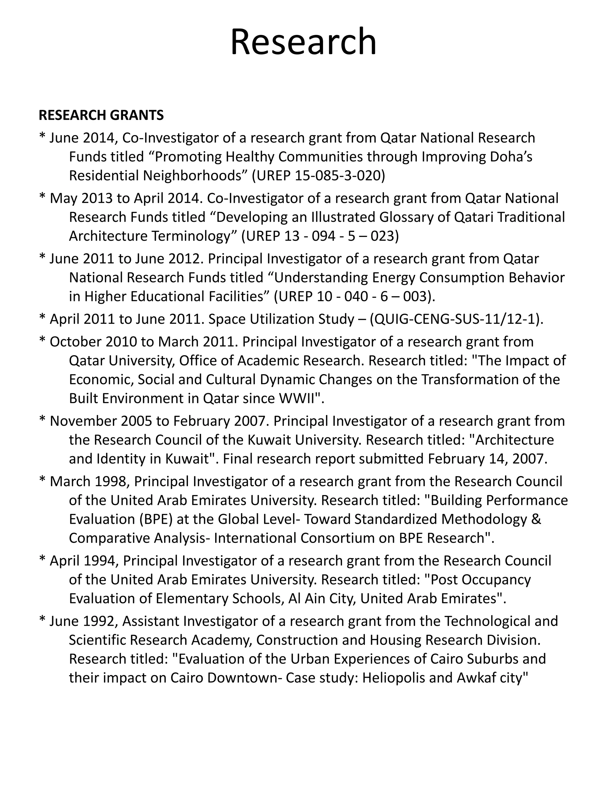 Research
RESEARCH GRANTS
* June 2014, Co-Investigator of a research grant from Qatar National Research
Funds titled “Promoting Healthy Communities through Improving Doha’s
Residential Neighborhoods” (UREP 15-085-3-020)
* May 2013 to April 2014. Co-Investigator of a research grant from Qatar National
Research Funds titled “Developing an Illustrated Glossary of Qatari Traditional
Architecture Terminology” (UREP 13 - 094 - 5 – 023)
* June 2011 to June 2012. Principal Investigator of a research grant from Qatar
National Research Funds titled “Understanding Energy Consumption Behavior
in Higher Educational Facilities” (UREP 10 - 040 - 6 – 003).
* April 2011 to June 2011. Space Utilization Study – (QUIG-CENG-SUS-11/12-1).
* October 2010 to March 2011. Principal Investigator of a research grant from
Qatar University, Office of Academic Research. Research titled: "The Impact of
Economic, Social and Cultural Dynamic Changes on the Transformation of the
Built Environment in Qatar since WWII".
* November 2005 to February 2007. Principal Investigator of a research grant from
the Research Council of the Kuwait University. Research titled: "Architecture
and Identity in Kuwait". Final research report submitted February 14, 2007.
* March 1998, Principal Investigator of a research grant from the Research Council
of the United Arab Emirates University. Research titled: "Building Performance
Evaluation (BPE) at the Global Level- Toward Standardized Methodology &
Comparative Analysis- International Consortium on BPE Research".
* April 1994, Principal Investigator of a research grant from the Research Council
of the United Arab Emirates University. Research titled: "Post Occupancy
Evaluation of Elementary Schools, Al Ain City, United Arab Emirates".
* June 1992, Assistant Investigator of a research grant from the Technological and
Scientific Research Academy, Construction and Housing Research Division.
Research titled: "Evaluation of the Urban Experiences of Cairo Suburbs and
their impact on Cairo Downtown- Case study: Heliopolis and Awkaf city"
 