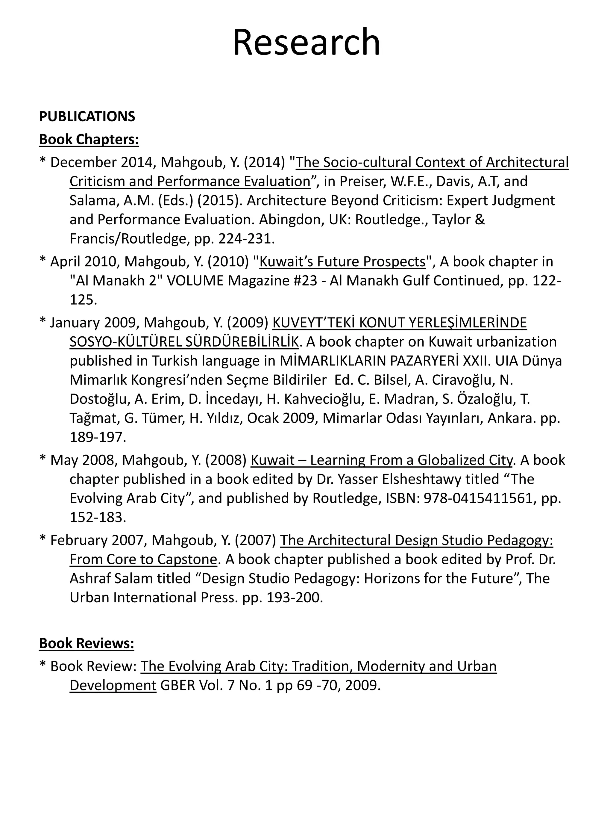 Research
PUBLICATIONS
Book Chapters:
* December 2014, Mahgoub, Y. (2014) "The Socio-cultural Context of Architectural
Criticism and Performance Evaluation”, in Preiser, W.F.E., Davis, A.T, and
Salama, A.M. (Eds.) (2015). Architecture Beyond Criticism: Expert Judgment
and Performance Evaluation. Abingdon, UK: Routledge., Taylor &
Francis/Routledge, pp. 224-231.
* April 2010, Mahgoub, Y. (2010) "Kuwait’s Future Prospects", A book chapter in
"Al Manakh 2" VOLUME Magazine #23 - Al Manakh Gulf Continued, pp. 122-
125.
* January 2009, Mahgoub, Y. (2009) KUVEYT’TEKİ KONUT YERLEŞİMLERİNDE
SOSYO-KÜLTÜREL SÜRDÜREBİLİRLİK. A book chapter on Kuwait urbanization
published in Turkish language in MİMARLIKLARIN PAZARYERİ XXII. UIA Dünya
Mimarlık Kongresi’nden Seçme Bildiriler Ed. C. Bilsel, A. Ciravoğlu, N.
Dostoğlu, A. Erim, D. İncedayı, H. Kahvecioğlu, E. Madran, S. Özaloğlu, T.
Tağmat, G. Tümer, H. Yıldız, Ocak 2009, Mimarlar Odası Yayınları, Ankara. pp.
189-197.
* May 2008, Mahgoub, Y. (2008) Kuwait – Learning From a Globalized City. A book
chapter published in a book edited by Dr. Yasser Elsheshtawy titled “The
Evolving Arab City”, and published by Routledge, ISBN: 978-0415411561, pp.
152-183.
* February 2007, Mahgoub, Y. (2007) The Architectural Design Studio Pedagogy:
From Core to Capstone. A book chapter published a book edited by Prof. Dr.
Ashraf Salam titled “Design Studio Pedagogy: Horizons for the Future”, The
Urban International Press. pp. 193-200.
Book Reviews:
* Book Review: The Evolving Arab City: Tradition, Modernity and Urban
Development GBER Vol. 7 No. 1 pp 69 -70, 2009.
 