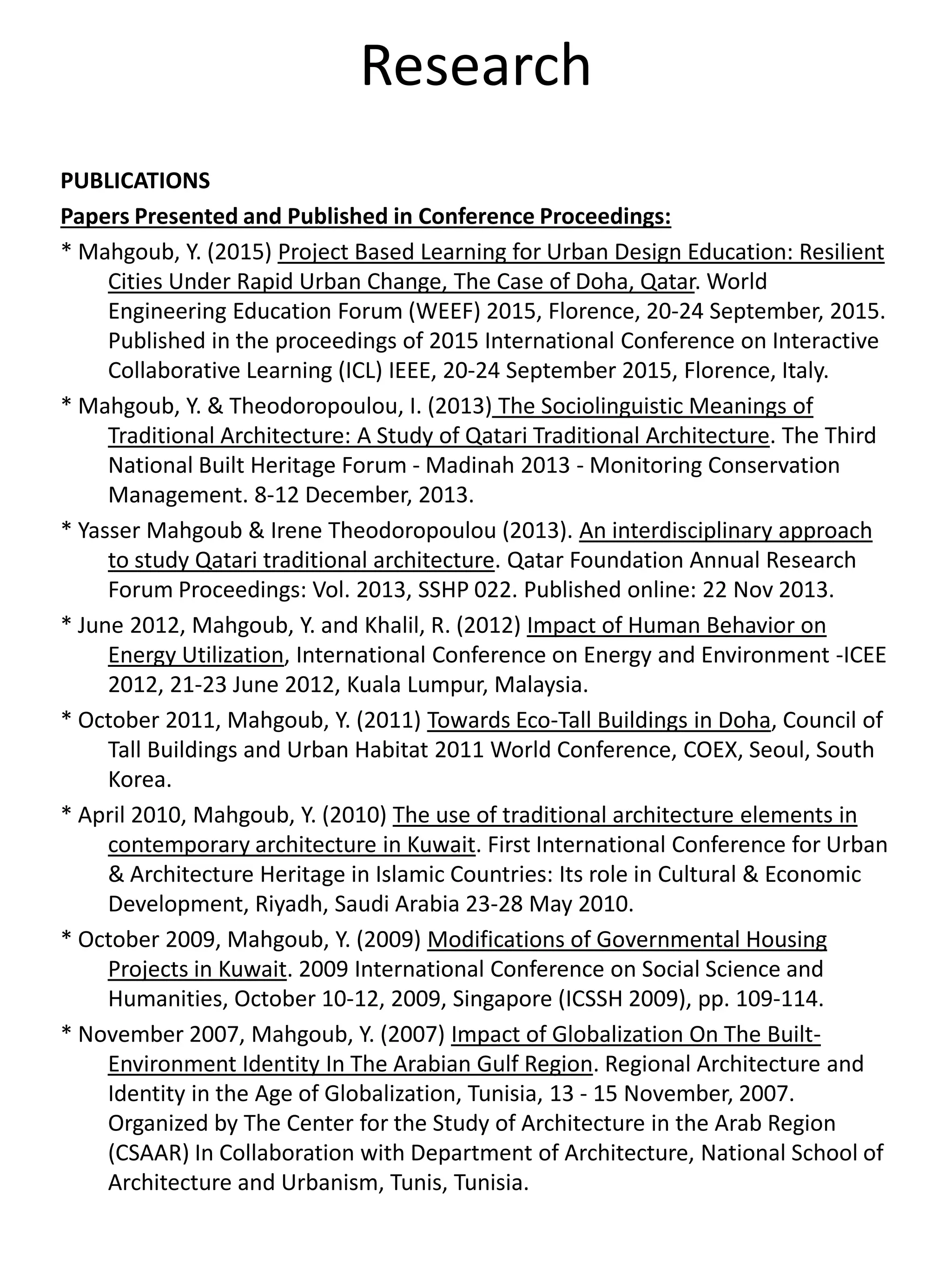 Research
PUBLICATIONS
Papers Presented and Published in Conference Proceedings:
* Mahgoub, Y. (2015) Project Based Learning for Urban Design Education: Resilient
Cities Under Rapid Urban Change, The Case of Doha, Qatar. World
Engineering Education Forum (WEEF) 2015, Florence, 20-24 September, 2015.
Published in the proceedings of 2015 International Conference on Interactive
Collaborative Learning (ICL) IEEE, 20-24 September 2015, Florence, Italy.
* Mahgoub, Y. & Theodoropoulou, I. (2013) The Sociolinguistic Meanings of
Traditional Architecture: A Study of Qatari Traditional Architecture. The Third
National Built Heritage Forum - Madinah 2013 - Monitoring Conservation
Management. 8-12 December, 2013.
* Yasser Mahgoub & Irene Theodoropoulou (2013). An interdisciplinary approach
to study Qatari traditional architecture. Qatar Foundation Annual Research
Forum Proceedings: Vol. 2013, SSHP 022. Published online: 22 Nov 2013.
* June 2012, Mahgoub, Y. and Khalil, R. (2012) Impact of Human Behavior on
Energy Utilization, International Conference on Energy and Environment -ICEE
2012, 21-23 June 2012, Kuala Lumpur, Malaysia.
* October 2011, Mahgoub, Y. (2011) Towards Eco-Tall Buildings in Doha, Council of
Tall Buildings and Urban Habitat 2011 World Conference, COEX, Seoul, South
Korea.
* April 2010, Mahgoub, Y. (2010) The use of traditional architecture elements in
contemporary architecture in Kuwait. First International Conference for Urban
& Architecture Heritage in Islamic Countries: Its role in Cultural & Economic
Development, Riyadh, Saudi Arabia 23-28 May 2010.
* October 2009, Mahgoub, Y. (2009) Modifications of Governmental Housing
Projects in Kuwait. 2009 International Conference on Social Science and
Humanities, October 10-12, 2009, Singapore (ICSSH 2009), pp. 109-114.
* November 2007, Mahgoub, Y. (2007) Impact of Globalization On The Built-
Environment Identity In The Arabian Gulf Region. Regional Architecture and
Identity in the Age of Globalization, Tunisia, 13 - 15 November, 2007.
Organized by The Center for the Study of Architecture in the Arab Region
(CSAAR) In Collaboration with Department of Architecture, National School of
Architecture and Urbanism, Tunis, Tunisia.
 