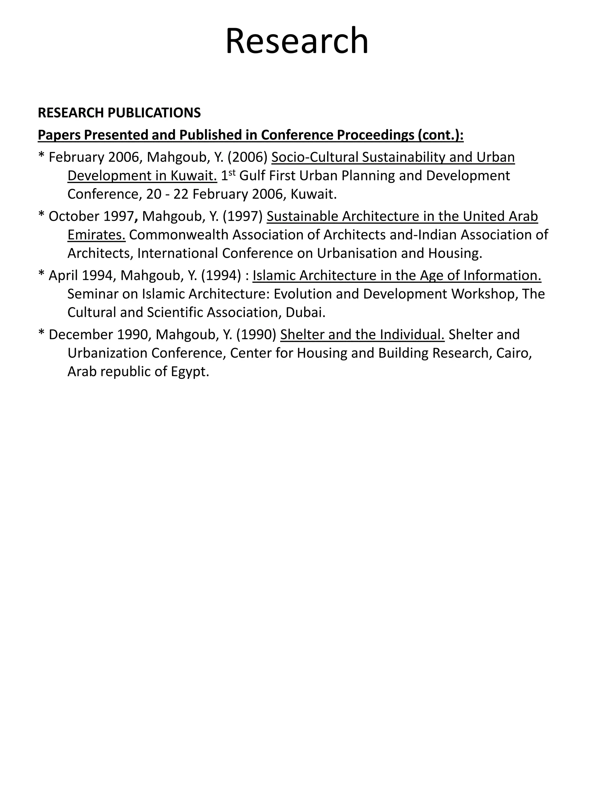 Research
RESEARCH PUBLICATIONS
Papers Presented and Published in Conference Proceedings (cont.):
* February 2006, Mahgoub, Y. (2006) Socio-Cultural Sustainability and Urban
Development in Kuwait. 1st Gulf First Urban Planning and Development
Conference, 20 - 22 February 2006, Kuwait.
* October 1997, Mahgoub, Y. (1997) Sustainable Architecture in the United Arab
Emirates. Commonwealth Association of Architects and-Indian Association of
Architects, International Conference on Urbanisation and Housing.
* April 1994, Mahgoub, Y. (1994) : Islamic Architecture in the Age of Information.
Seminar on Islamic Architecture: Evolution and Development Workshop, The
Cultural and Scientific Association, Dubai.
* December 1990, Mahgoub, Y. (1990) Shelter and the Individual. Shelter and
Urbanization Conference, Center for Housing and Building Research, Cairo,
Arab republic of Egypt.
 
