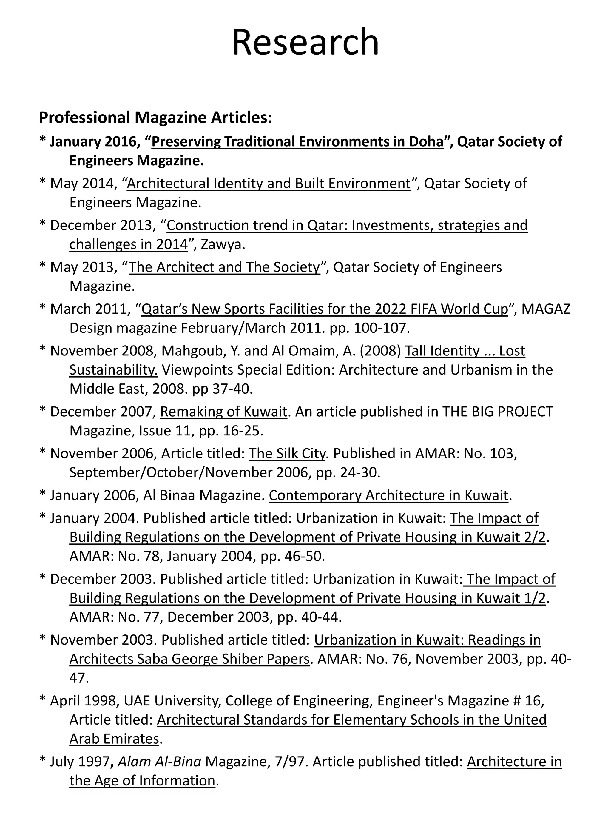 Research
Professional Magazine Articles:
* January 2016, “Preserving Traditional Environments in Doha”, Qatar Society of
Engineers Magazine.
* May 2014, “Architectural Identity and Built Environment”, Qatar Society of
Engineers Magazine.
* December 2013, “Construction trend in Qatar: Investments, strategies and
challenges in 2014”, Zawya.
* May 2013, “The Architect and The Society”, Qatar Society of Engineers
Magazine.
* March 2011, “Qatar’s New Sports Facilities for the 2022 FIFA World Cup”, MAGAZ
Design magazine February/March 2011. pp. 100-107.
* November 2008, Mahgoub, Y. and Al Omaim, A. (2008) Tall Identity ... Lost
Sustainability. Viewpoints Special Edition: Architecture and Urbanism in the
Middle East, 2008. pp 37-40.
* December 2007, Remaking of Kuwait. An article published in THE BIG PROJECT
Magazine, Issue 11, pp. 16-25.
* November 2006, Article titled: The Silk City. Published in AMAR: No. 103,
September/October/November 2006, pp. 24-30.
* January 2006, Al Binaa Magazine. Contemporary Architecture in Kuwait.
* January 2004. Published article titled: Urbanization in Kuwait: The Impact of
Building Regulations on the Development of Private Housing in Kuwait 2/2.
AMAR: No. 78, January 2004, pp. 46-50.
* December 2003. Published article titled: Urbanization in Kuwait: The Impact of
Building Regulations on the Development of Private Housing in Kuwait 1/2.
AMAR: No. 77, December 2003, pp. 40-44.
* November 2003. Published article titled: Urbanization in Kuwait: Readings in
Architects Saba George Shiber Papers. AMAR: No. 76, November 2003, pp. 40-
47.
* April 1998, UAE University, College of Engineering, Engineer's Magazine # 16,
Article titled: Architectural Standards for Elementary Schools in the United
Arab Emirates.
* July 1997, Alam Al-Bina Magazine, 7/97. Article published titled: Architecture in
the Age of Information.
 