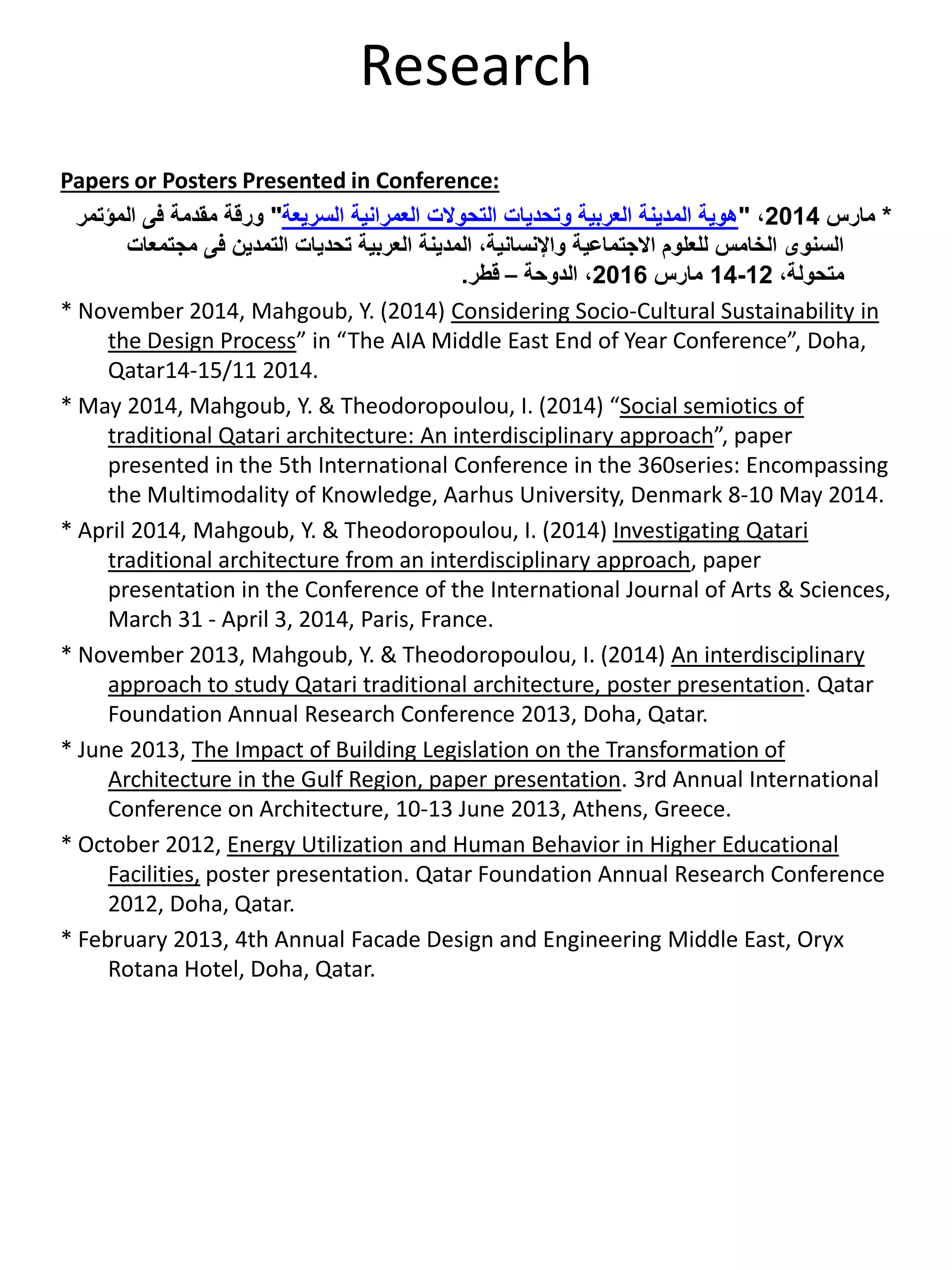Research
Papers or Posters Presented in Conference:
*‫مارس‬2014،"‫السريعة‬ ‫العمرانية‬ ‫التحوالت‬ ‫وتحديات‬ ‫العربية‬ ‫المدينة‬ ‫هوية‬"‫المؤتمر‬ ‫فى‬ ‫مقدمة‬ ‫ورقة‬
‫مجتمعات‬ ‫فى‬ ‫التمدين‬ ‫تحديات‬ ‫العربية‬ ‫المدينة‬ ،‫واإلنسانية‬ ‫االجتماعية‬ ‫للعلوم‬ ‫الخامس‬ ‫السنوى‬
،‫متحولة‬12-14‫مارس‬2016،‫الدوحة‬–‫قطر‬.
* November 2014, Mahgoub, Y. (2014) Considering Socio-Cultural Sustainability in
the Design Process” in “The AIA Middle East End of Year Conference”, Doha,
Qatar14-15/11 2014.
* May 2014, Mahgoub, Y. & Theodoropoulou, I. (2014) “Social semiotics of
traditional Qatari architecture: An interdisciplinary approach”, paper
presented in the 5th International Conference in the 360series: Encompassing
the Multimodality of Knowledge, Aarhus University, Denmark 8-10 May 2014.
* April 2014, Mahgoub, Y. & Theodoropoulou, I. (2014) Investigating Qatari
traditional architecture from an interdisciplinary approach, paper
presentation in the Conference of the International Journal of Arts & Sciences,
March 31 - April 3, 2014, Paris, France.
* November 2013, Mahgoub, Y. & Theodoropoulou, I. (2014) An interdisciplinary
approach to study Qatari traditional architecture, poster presentation. Qatar
Foundation Annual Research Conference 2013, Doha, Qatar.
* June 2013, The Impact of Building Legislation on the Transformation of
Architecture in the Gulf Region, paper presentation. 3rd Annual International
Conference on Architecture, 10-13 June 2013, Athens, Greece.
* October 2012, Energy Utilization and Human Behavior in Higher Educational
Facilities, poster presentation. Qatar Foundation Annual Research Conference
2012, Doha, Qatar.
* February 2013, 4th Annual Facade Design and Engineering Middle East, Oryx
Rotana Hotel, Doha, Qatar.
 