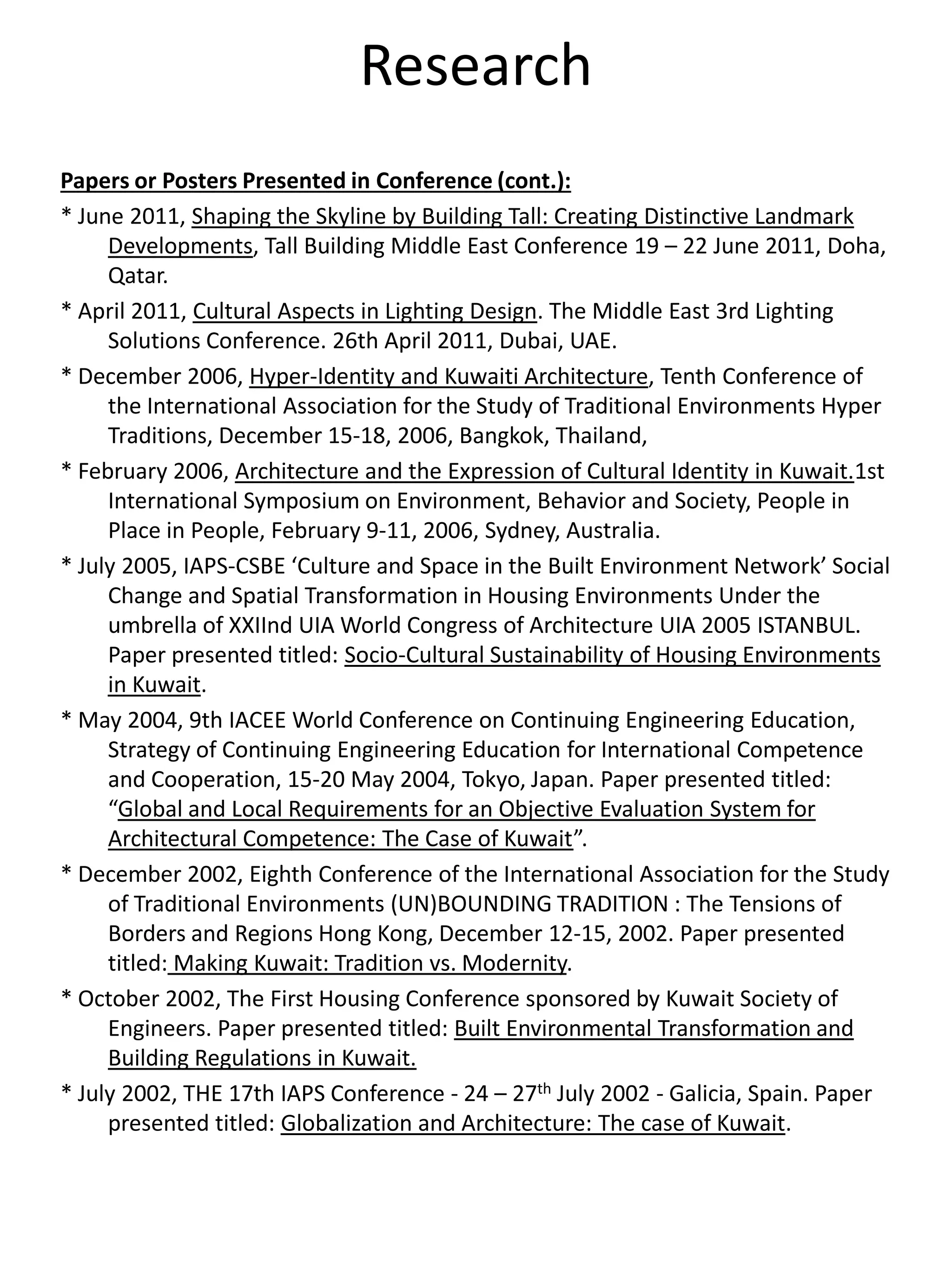 Research
Papers or Posters Presented in Conference (cont.):
* June 2011, Shaping the Skyline by Building Tall: Creating Distinctive Landmark
Developments, Tall Building Middle East Conference 19 – 22 June 2011, Doha,
Qatar.
* April 2011, Cultural Aspects in Lighting Design. The Middle East 3rd Lighting
Solutions Conference. 26th April 2011, Dubai, UAE.
* December 2006, Hyper-Identity and Kuwaiti Architecture, Tenth Conference of
the International Association for the Study of Traditional Environments Hyper
Traditions, December 15-18, 2006, Bangkok, Thailand,
* February 2006, Architecture and the Expression of Cultural Identity in Kuwait.1st
International Symposium on Environment, Behavior and Society, People in
Place in People, February 9-11, 2006, Sydney, Australia.
* July 2005, IAPS-CSBE ‘Culture and Space in the Built Environment Network’ Social
Change and Spatial Transformation in Housing Environments Under the
umbrella of XXIInd UIA World Congress of Architecture UIA 2005 ISTANBUL.
Paper presented titled: Socio-Cultural Sustainability of Housing Environments
in Kuwait.
* May 2004, 9th IACEE World Conference on Continuing Engineering Education,
Strategy of Continuing Engineering Education for International Competence
and Cooperation, 15-20 May 2004, Tokyo, Japan. Paper presented titled:
“Global and Local Requirements for an Objective Evaluation System for
Architectural Competence: The Case of Kuwait”.
* December 2002, Eighth Conference of the International Association for the Study
of Traditional Environments (UN)BOUNDING TRADITION : The Tensions of
Borders and Regions Hong Kong, December 12-15, 2002. Paper presented
titled: Making Kuwait: Tradition vs. Modernity.
* October 2002, The First Housing Conference sponsored by Kuwait Society of
Engineers. Paper presented titled: Built Environmental Transformation and
Building Regulations in Kuwait.
* July 2002, THE 17th IAPS Conference - 24 – 27th July 2002 - Galicia, Spain. Paper
presented titled: Globalization and Architecture: The case of Kuwait.
 