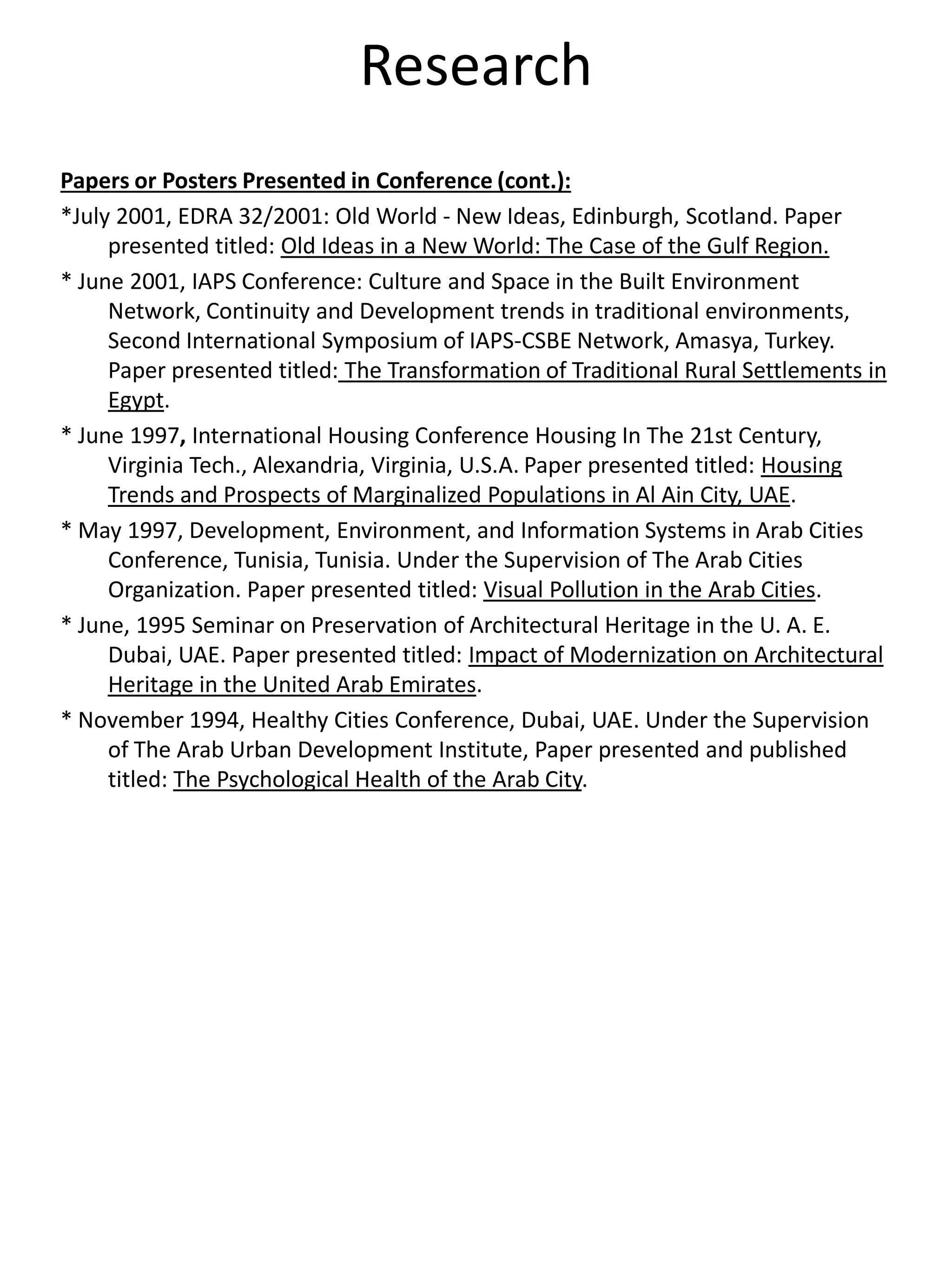 Research
Papers or Posters Presented in Conference (cont.):
*July 2001, EDRA 32/2001: Old World - New Ideas, Edinburgh, Scotland. Paper
presented titled: Old Ideas in a New World: The Case of the Gulf Region.
* June 2001, IAPS Conference: Culture and Space in the Built Environment
Network, Continuity and Development trends in traditional environments,
Second International Symposium of IAPS-CSBE Network, Amasya, Turkey.
Paper presented titled: The Transformation of Traditional Rural Settlements in
Egypt.
* June 1997, International Housing Conference Housing In The 21st Century,
Virginia Tech., Alexandria, Virginia, U.S.A. Paper presented titled: Housing
Trends and Prospects of Marginalized Populations in Al Ain City, UAE.
* May 1997, Development, Environment, and Information Systems in Arab Cities
Conference, Tunisia, Tunisia. Under the Supervision of The Arab Cities
Organization. Paper presented titled: Visual Pollution in the Arab Cities.
* June, 1995 Seminar on Preservation of Architectural Heritage in the U. A. E.
Dubai, UAE. Paper presented titled: Impact of Modernization on Architectural
Heritage in the United Arab Emirates.
* November 1994, Healthy Cities Conference, Dubai, UAE. Under the Supervision
of The Arab Urban Development Institute, Paper presented and published
titled: The Psychological Health of the Arab City.
 