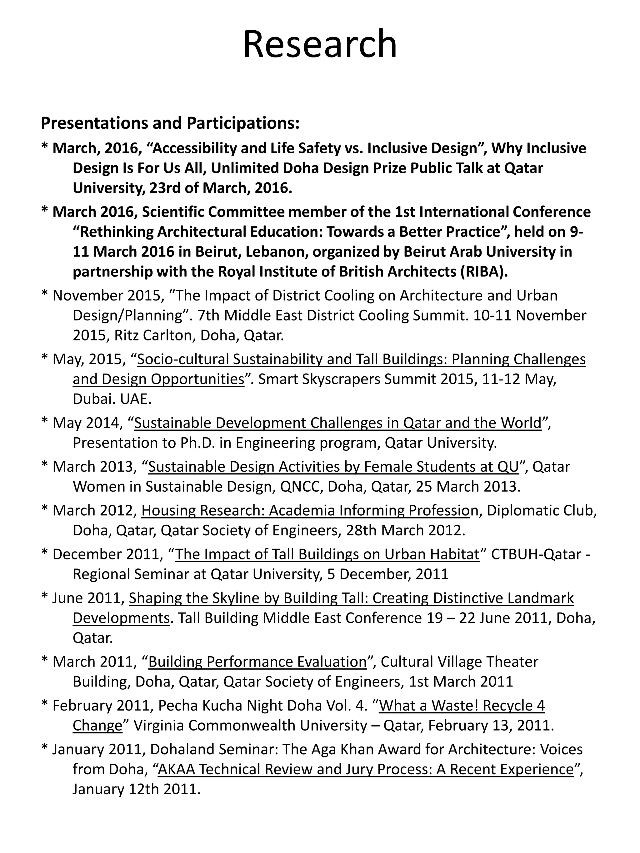 Research
Presentations and Participations:
* March, 2016, “Accessibility and Life Safety vs. Inclusive Design”, Why Inclusive
Design Is For Us All, Unlimited Doha Design Prize Public Talk at Qatar
University, 23rd of March, 2016.
* March 2016, Scientific Committee member of the 1st International Conference
“Rethinking Architectural Education: Towards a Better Practice”, held on 9-
11 March 2016 in Beirut, Lebanon, organized by Beirut Arab University in
partnership with the Royal Institute of British Architects (RIBA).
* November 2015, ʺThe Impact of District Cooling on Architecture and Urban
Design/Planningʺ. 7th Middle East District Cooling Summit. 10-11 November
2015, Ritz Carlton, Doha, Qatar.
* May, 2015, “Socio-cultural Sustainability and Tall Buildings: Planning Challenges
and Design Opportunities”. Smart Skyscrapers Summit 2015, 11-12 May,
Dubai. UAE.
* May 2014, “Sustainable Development Challenges in Qatar and the World”,
Presentation to Ph.D. in Engineering program, Qatar University.
* March 2013, “Sustainable Design Activities by Female Students at QU”, Qatar
Women in Sustainable Design, QNCC, Doha, Qatar, 25 March 2013.
* March 2012, Housing Research: Academia Informing Profession, Diplomatic Club,
Doha, Qatar, Qatar Society of Engineers, 28th March 2012.
* December 2011, “The Impact of Tall Buildings on Urban Habitat” CTBUH-Qatar -
Regional Seminar at Qatar University, 5 December, 2011
* June 2011, Shaping the Skyline by Building Tall: Creating Distinctive Landmark
Developments. Tall Building Middle East Conference 19 – 22 June 2011, Doha,
Qatar.
* March 2011, “Building Performance Evaluation”, Cultural Village Theater
Building, Doha, Qatar, Qatar Society of Engineers, 1st March 2011
* February 2011, Pecha Kucha Night Doha Vol. 4. “What a Waste! Recycle 4
Change” Virginia Commonwealth University – Qatar, February 13, 2011.
* January 2011, Dohaland Seminar: The Aga Khan Award for Architecture: Voices
from Doha, “AKAA Technical Review and Jury Process: A Recent Experience”,
January 12th 2011.
 