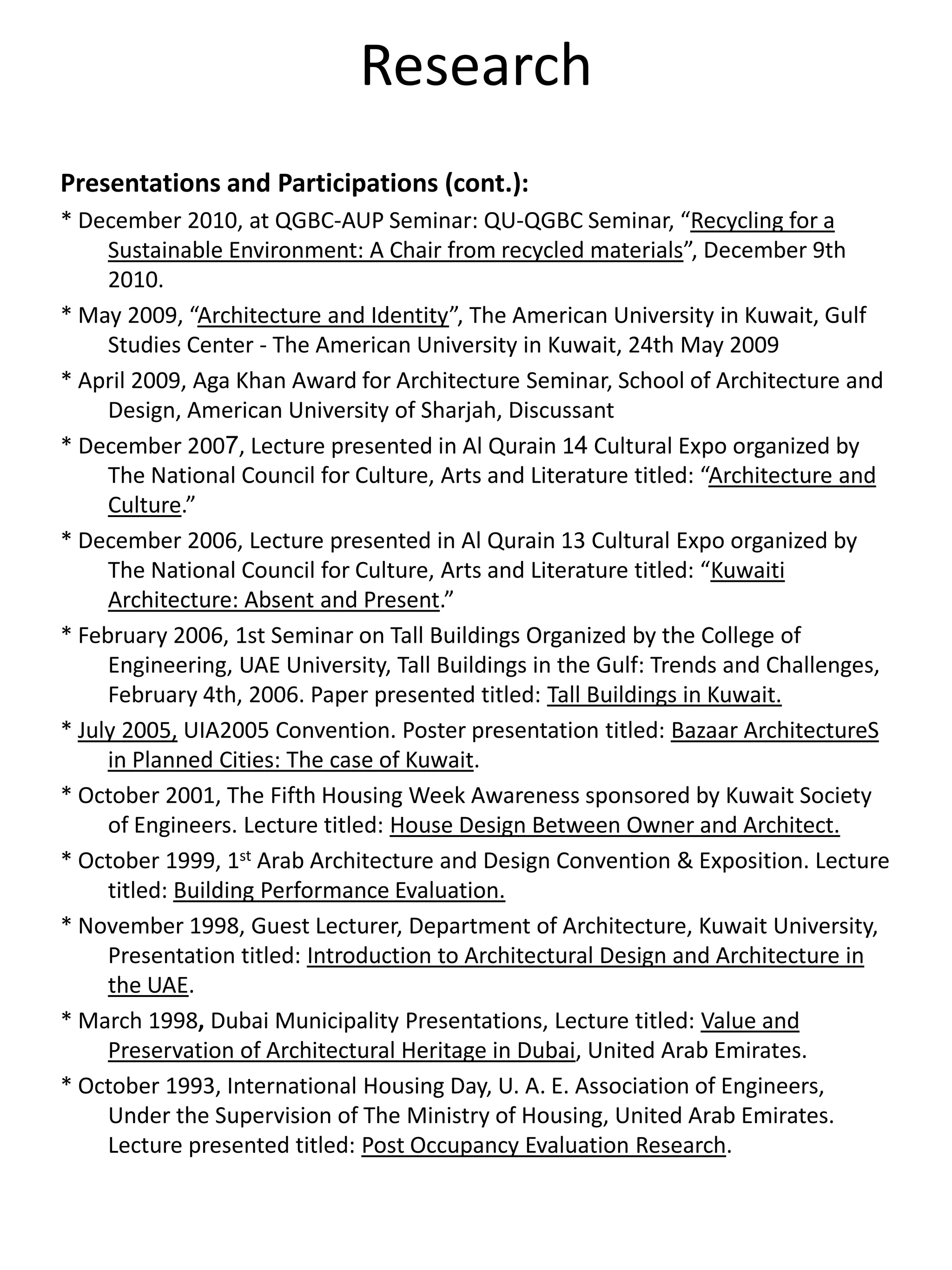 Research
Presentations and Participations (cont.):
* December 2010, at QGBC-AUP Seminar: QU-QGBC Seminar, “Recycling for a
Sustainable Environment: A Chair from recycled materials”, December 9th
2010.
* May 2009, “Architecture and Identity”, The American University in Kuwait, Gulf
Studies Center - The American University in Kuwait, 24th May 2009
* April 2009, Aga Khan Award for Architecture Seminar, School of Architecture and
Design, American University of Sharjah, Discussant
* December 2007, Lecture presented in Al Qurain 14 Cultural Expo organized by
The National Council for Culture, Arts and Literature titled: “Architecture and
Culture.”
* December 2006, Lecture presented in Al Qurain 13 Cultural Expo organized by
The National Council for Culture, Arts and Literature titled: “Kuwaiti
Architecture: Absent and Present.”
* February 2006, 1st Seminar on Tall Buildings Organized by the College of
Engineering, UAE University, Tall Buildings in the Gulf: Trends and Challenges,
February 4th, 2006. Paper presented titled: Tall Buildings in Kuwait.
* July 2005, UIA2005 Convention. Poster presentation titled: Bazaar ArchitectureS
in Planned Cities: The case of Kuwait.
* October 2001, The Fifth Housing Week Awareness sponsored by Kuwait Society
of Engineers. Lecture titled: House Design Between Owner and Architect.
* October 1999, 1st Arab Architecture and Design Convention & Exposition. Lecture
titled: Building Performance Evaluation.
* November 1998, Guest Lecturer, Department of Architecture, Kuwait University,
Presentation titled: Introduction to Architectural Design and Architecture in
the UAE.
* March 1998, Dubai Municipality Presentations, Lecture titled: Value and
Preservation of Architectural Heritage in Dubai, United Arab Emirates.
* October 1993, International Housing Day, U. A. E. Association of Engineers,
Under the Supervision of The Ministry of Housing, United Arab Emirates.
Lecture presented titled: Post Occupancy Evaluation Research.
 