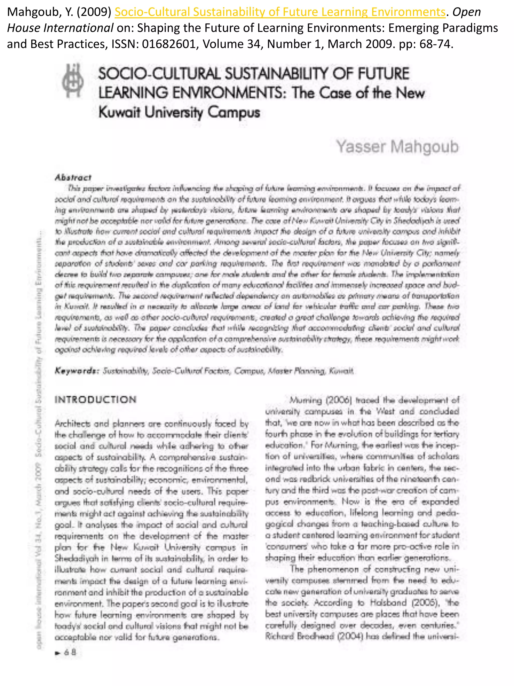 Mahgoub, Y. (2009) Socio-Cultural Sustainability of Future Learning Environments. Open
House International on: Shaping the Future of Learning Environments: Emerging Paradigms
and Best Practices, ISSN: 01682601, Volume 34, Number 1, March 2009. pp: 68-74.
 