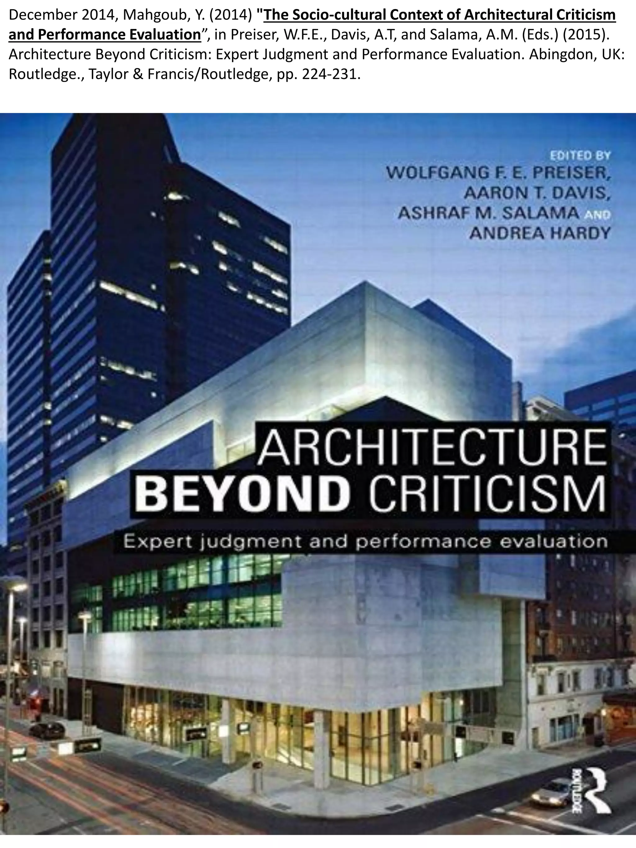 December 2014, Mahgoub, Y. (2014) "The Socio-cultural Context of Architectural Criticism
and Performance Evaluation”, in Preiser, W.F.E., Davis, A.T, and Salama, A.M. (Eds.) (2015).
Architecture Beyond Criticism: Expert Judgment and Performance Evaluation. Abingdon, UK:
Routledge., Taylor & Francis/Routledge, pp. 224-231.
 