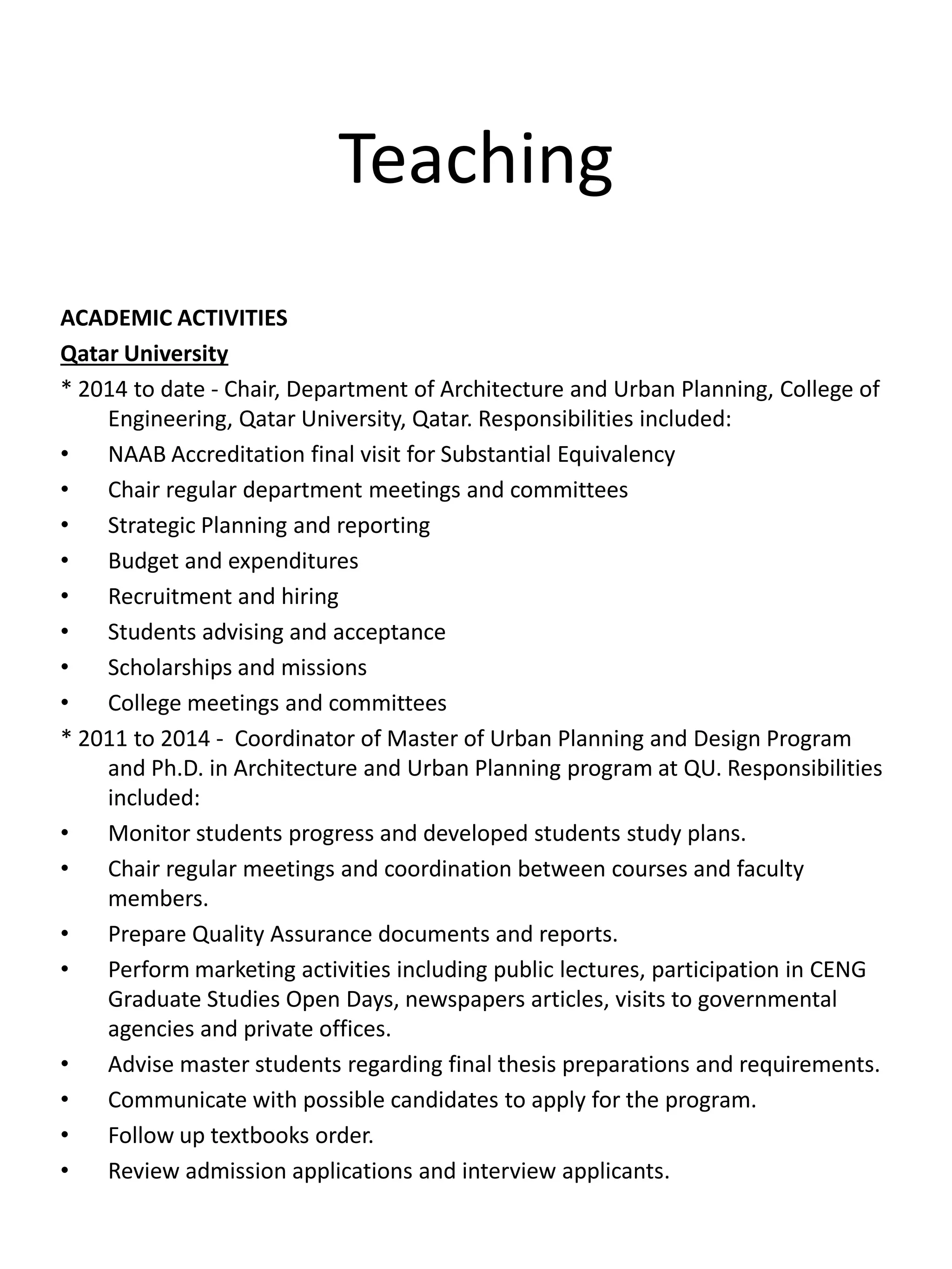 Teaching
ACADEMIC ACTIVITIES
Qatar University
* 2014 to date - Chair, Department of Architecture and Urban Planning, College of
Engineering, Qatar University, Qatar. Responsibilities included:
• NAAB Accreditation final visit for Substantial Equivalency
• Chair regular department meetings and committees
• Strategic Planning and reporting
• Budget and expenditures
• Recruitment and hiring
• Students advising and acceptance
• Scholarships and missions
• College meetings and committees
* 2011 to 2014 - Coordinator of Master of Urban Planning and Design Program
and Ph.D. in Architecture and Urban Planning program at QU. Responsibilities
included:
• Monitor students progress and developed students study plans.
• Chair regular meetings and coordination between courses and faculty
members.
• Prepare Quality Assurance documents and reports.
• Perform marketing activities including public lectures, participation in CENG
Graduate Studies Open Days, newspapers articles, visits to governmental
agencies and private offices.
• Advise master students regarding final thesis preparations and requirements.
• Communicate with possible candidates to apply for the program.
• Follow up textbooks order.
• Review admission applications and interview applicants.
 