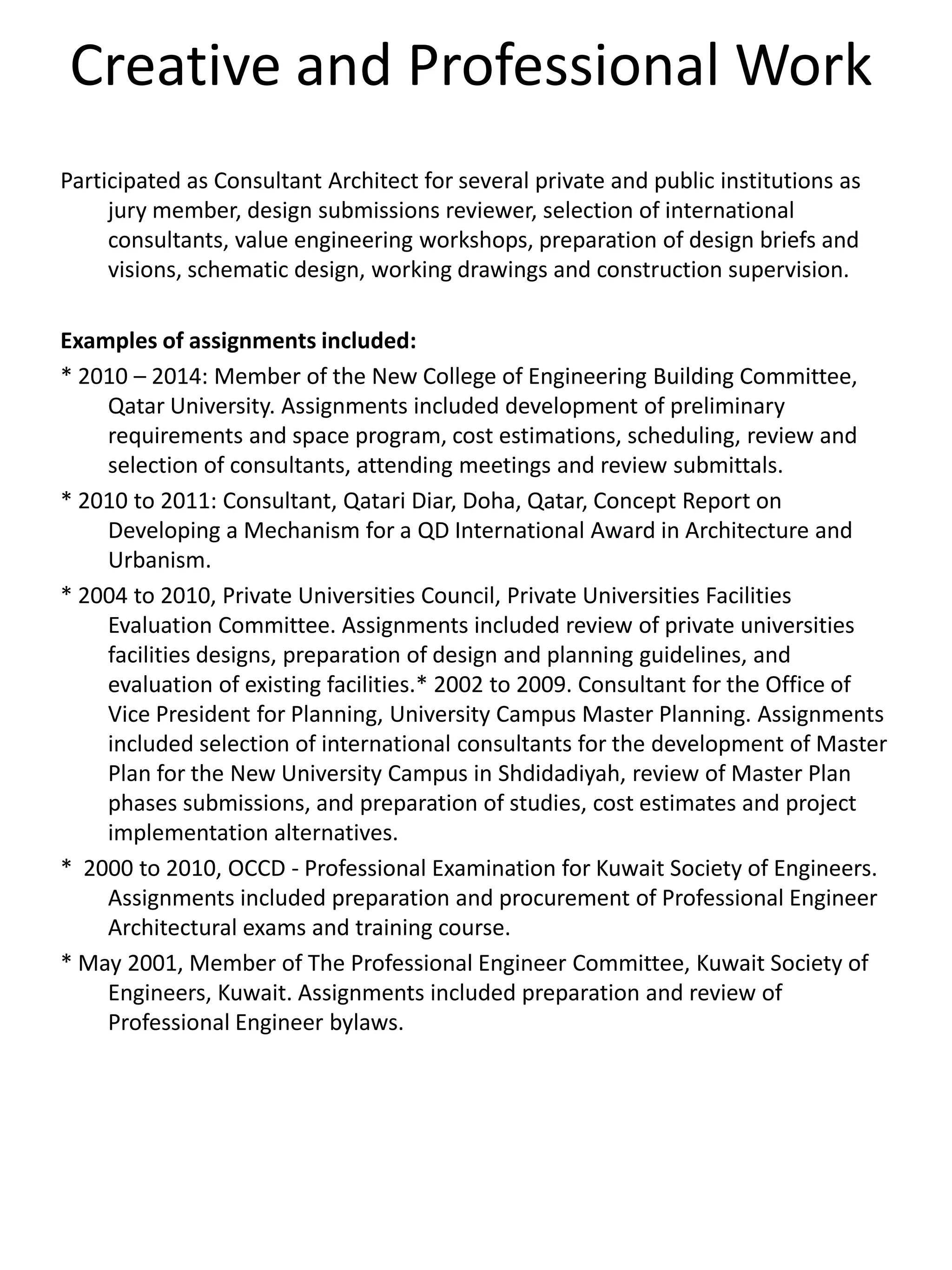 Creative and Professional Work
Participated as Consultant Architect for several private and public institutions as
jury member, design submissions reviewer, selection of international
consultants, value engineering workshops, preparation of design briefs and
visions, schematic design, working drawings and construction supervision.
Examples of assignments included:
* 2010 – 2014: Member of the New College of Engineering Building Committee,
Qatar University. Assignments included development of preliminary
requirements and space program, cost estimations, scheduling, review and
selection of consultants, attending meetings and review submittals.
* 2010 to 2011: Consultant, Qatari Diar, Doha, Qatar, Concept Report on
Developing a Mechanism for a QD International Award in Architecture and
Urbanism.
* 2004 to 2010, Private Universities Council, Private Universities Facilities
Evaluation Committee. Assignments included review of private universities
facilities designs, preparation of design and planning guidelines, and
evaluation of existing facilities.* 2002 to 2009. Consultant for the Office of
Vice President for Planning, University Campus Master Planning. Assignments
included selection of international consultants for the development of Master
Plan for the New University Campus in Shdidadiyah, review of Master Plan
phases submissions, and preparation of studies, cost estimates and project
implementation alternatives.
* 2000 to 2010, OCCD - Professional Examination for Kuwait Society of Engineers.
Assignments included preparation and procurement of Professional Engineer
Architectural exams and training course.
* May 2001, Member of The Professional Engineer Committee, Kuwait Society of
Engineers, Kuwait. Assignments included preparation and review of
Professional Engineer bylaws.
 
