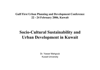 Gulf First Urban Planning and Development Conference
             22 - 24 February 2006, Kuwait




   Socio-Cultural Sustainability and
    Urban Development in Kuwait


                  Dr. Yasser Mahgoub
                   Kuwait University
 