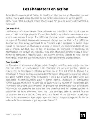 Les Fhamators en action
Il était temps, comme dirait l’autre, de pondre un billet dur sur les Fhamators qui font
pléthore sur le Web social. Qui sont-ils, que font-ils et comment se sont-ils glissés
parmi nous ? Des questions et tant d’autres que l’on peut se poser collectivement, à
l’unisson ! 
Qui sont-ils ?
Les Fhamators n’ont plus besoin d’être présentés aux habitués du Web social marocain
mais un petit recadrage s’impose. Ce sont bien évidemment des humains comme vous
et moi, mais pas tout à fait ça ! A la différence d’un être humain « normal », un Fhamator
est supposé être doué d’un pouvoir surnaturel « Savoir tout, sur tout ! ». A la différence
d’un Socrate, dont la sagesse faisait de lui l’Homme le plus intelligent de la cité, et qui
croyait ne rien savoir, un Fhamator a un avis, un conseil, une recommandation et que
sais-je encore, sur tout. Que ce soit en politique, en économie, en sociologie, en
informatique, en lifestyle, en écologie,… nos amis Fhamators n’hésitent pas à poser
même les standards ! Rappelez-vous «  Les experts de  tout, Experts de rien  » sur ce
même blog ; il faut dire que nos Fhamators maison croient être Experts de tout.
Que font-ils ?
Un Fhamator en action est un danger public. J’exagère peut-être, mais non, je crois que
c’en est même un euphémisme ! Un Fhamator est un énergumène néfaste à
l’emergence de l’intelligence collective permise par le Web 2.0. C’est du Chinois ? Je
m’explique. A l’heure où les autoroutes de l’information et l’économie du savoir battent
leur  plein (Contre crises, vents et marrées), y en a qui arrivent sur cette scène aux
possibilités incommensurables pour y semer zizanie, imposture et délinquance
numérique. Les Fhamators ne sont pas les seuls mais ils y figurent en tête de liste. Les
Fhamators perturbent cette évolution en polluant nos timelines par leur publications
récurrentes. Le problème est qu’ils ont une audience que les Experts certifiés et
spécialistes de leurs domaines n’ont pas. Leur stratégie, celle du renard face au
corbeau sur un arbre perché. Chers amis, tout flatteur vit au détriment de celui qui
l’écoute. Et comme on est « panurgien » pour la plupart, lire psychologie des foules, on
se laisse facilement éblouir et guider par ces Gurus 2.0.
11PUBLIÉ LE 9 JUIN 2014
 