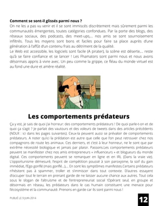 Comment se sont-il glissés parmi nous ?
On ne les a pas vu venir et il se sont immiscés discrètement mais sûrement parmi les
communautés émergentes, toutes catégories confondues. Par la porte des blogs, des
réseaux sociaux, des podcasts, des meet-ups,… nos amis se sont sournoisement
infiltrés. Tous les moyens sont bons et faciles pour faire sa place auprès d’une
génération à l’affût d’un contenu frais au détriment de la qualité.
Le Web est accessible, les logiciels sont facile (A pirater), la scène est déserte,… reste
qu’à se faire confiance et se lancer ! Les Fhamators sont parmi nous et nous avons
désormais appris à vivre avec. Un peu comme la grippe, ce fléau du monde virtuel est
au fond une dure et amère réalité.
Ça y est, je sais de quoi j’ai horreur: des comportements prédateurs ! De quoi parle-t-on et de
quoi ça s’agit ? Je parlait des vautours et des voleurs de tweets dans des articles précédents
(NDLR : ici dans les pages suivantes). Ceux-la peuvent aussi se prévaloir de comportements
prédateurs. A noter qu’ici la prédation est autre que celle que l’on peut retrouver chez nos
compagnons de route les animaux. Ces derniers, et c’est à leur honneur, ne le sont que par
extrême nécessité biologique et jamais par plaisir. Passons.Les comportements prédateurs
peuvent se manifester chez nos amis entrepreneurs « influenceurs » et blogueurs du monde
digital. Ces comportements peuvent se remarquer en ligne et en IRL (Dans la vraie vie).
L’opportunisme démesuré, l’esprit de compétition poussé à son paroxysme, la soif du gain
immédiat, l’Ego gonflé (mais gonflé…),… En sont les symptômes manifestes.Certains prédateurs
n’hésitent pas à spammer, troller et s’immiscer dans tout contexte. D’autres essayent
d’occuper tout le terrain en prenant garde de ne laisser aucune chance aux autres. Tout cela
sous le slogan de l’altruisme et de l’entrepreneuriat social !Opérant seul, en groupe et
désormais en réseau, les prédateurs dans le cas humain constituent une menace pour
l’écosystème et la communauté. Prenons en garde car ils sont parmi nous !
12
Les comportements prédateurs
PUBLIÉ LE 9 JUIN 2014
 