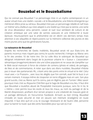 Bouzebal et le Bouzebalisme
Qui ne connait pas Bouzebal ? Le personnage n’est ni un mythe contemporain ni un
avatar virtuel mais une réalité « sociale » et le Bouzebalisme, une théorie émergente qui
mériterait d’être prise au sérieux. Bouzebal n’est pas un personnage rebelle et naïf mais
un ‘mème‘ venu d’ailleurs qui s’est adapté à une réalité qui n’est pas la sienne, une sorte
de virus dévastateur venu pervertir, casser et tuer tout semblant de culture et de
création artistique par une salve de vannes vaseuses et une médiocrité à toute
épreuve. Heureusement que le phénomène est en déclin ces derniers temps mais
attention à ses séquelles et répercussions sur la mémoire collective des jeunes et des
moins jeunes ainsi que les générations futures.
La naissance de Bouzebal
D’après les recherches de Geeks invétérés, Bouzebal serait né aux Etats-Unis de
parents inconnus mais n’ayant pas connu le succès recherché, il émigre au Maroc vers
la fin des années 10 de notre ère. On lui colle illico le sobriquet de Bouzebal qui
désignait initialement dans l’argot de la jeunesse urbaine le «  Gueux  ». L’association
sémantique (image/nom) devient vite une icône populaire et ne cesse de s’amplifier sur
le Web social marocain à force de création de contenu (photo et video), de partages,
de likes et de commentaires. A noter que dans ses élans nuisibles, Bouzebal n’hésite
pas à nouer des partenariats IRL, créant ainsi des ponts entre le virtuel et le réel. Celui
noué avec « Le Prasson« , avec tous les dégâts que l’on connaît, avait fait le buzz à un
certain moment. Il essaya même de s’exporter en terre d’Egypte mais en vain. Son plus
grand succès, c’est au Maroc qu’il l’a connu, pas en Algérie, pas en Tunisie ! Allez savoir
pourquoi mais c’est au Royaume Chérifien que la Saga de Bouzebal a eu lieu. Il faut dire
que Bouzebal a toutefois abusé de l’hospitalité marocaine puisque, sans foi ni loi, le
«  mème  » s’est permis tous les excès et tous les maux, au nom du partage et de la
liberté d’expression, profitant d’un terrain propice à une créativité de mauvais goût et
un partage démesuré, en l’occurrence Facebook. Arrivant au bon timing, Bouzebal
s’installe en toute sécurité et met en oeuvre son méchant stratégème en toute
impunité. Il faut dire qu’il en a eu le courage nécessaire et de l’autre côté, personne
pour lui barrer la route: que des vents favorables pour qui sait où il va!
13PUBLIÉ LE 6 FÉVRIER 2014
 