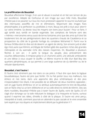 La prolifération de Bouzebal
Bouzebal affectionne l’image. Il en use et abuse à souhait et en fait son terrain de jeu
par excellence. Adepte de Confucius et son image qui vaut mille mots, Bouzebal
n’hésite pas à se pavaner sur tous les murs pretextant apporter le sourire souhaité par
des internautes assoiffés de rire et d’émotions. Moyennant des images fixes
photoshopées à la perfection ou pixélisées à mort, Bouzy est prêt à tout pour atterrir
sur votre timeline. Sa devise: tous les moyens son bons pour buzzer ! Pour ce faire, il
agit tantôt seul, tantôt en bande organisée. Ses complices de fortune sont des
« mèmes » mercenaires venus aussi de terres lointaines ainsi que des amis qu’il s’est fait
localement lors de ses pérégrinations dans les quartiers chauds de Casablanca et sa
prospection du côté de la grande horloge du complexe Mohamed V. Parmi eux le
fameux 9ri9iba dont le rêve est de devenir un agent de sikirity. Son ennemi juré et alter
égo n’est autre que Kilimini, archétype de l’enfant gâté des quartiers riches des grandes
métropoles et du wannabe riche des classes moyennes.  Or, Bouzebal a plusieurs
fleches à son arc : il parle la langue du peuple, plus  précisément  des
couches défavorisées, il s’impose grâce à un charisme avéré, une attitude ambivalente
et une bêtise à vous couper le souffle. Le Mème incarne le rôle d’un Bad Boy des
quartiers périphériques, ce qui permet à une large audience de s’y identifier ou de le
refouler éperdument.
Bouzebal, c’est l’autre !
Et l’autre c’est sûrement pas moi dans ce cas précis. Il faut dire que dans la logique
bouzebalesque, l’autre est pire que l’enfer. On lui fait porter tous nos malheurs, nos
échecs et nos tares, dans une approche des plus schématiques et des plus
irresponsables! Ceci étant, il est possible de se défouler de deux manières opposées :
soit on juge l’autre d’inférieur et on lui attribue automatiquement le titre de Bouzebal,
soit on flaire chez lui un brin d’élitisme et on lui colle direct le cliché de Kilimini. Des ses
élans nuisibles, Bouzebal n’hésite pas à taxer l’autre de 3ya9a, voire de 3ya9a 2.0 s’il
s’agit d’un échange sur la toile réduisant le dialogue à la moquerie et l’autre, surtout
quand il exprime ses idées, d’intello à côté de la plaque. Si l’autre est ainsi perçu,
interprété et traité, comment pourrait-on atteindre la paix sociale et le vivre ensemble
tant espéré par nos doyens et implicitement désiré par la génération Y ?
14PUBLIÉ LE 6 FÉVRIER 2014
 