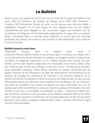 Le Bullshit
Qu’est ce que cet anglicisme vient-il faire sur le terrain de la langue de Molière mais
aussi celles de Cervantes, de Goethe, de Pessoa, voire même d’Ibn Khaldoun ?
Traduisez SVP littéralement:  bouse  de vache, ou de taureau pour être plus fidèle à
l’appellation d’origine. Or, le sens figuré du mot dépasse mais de loin l’odeur
nauséabonde que peut dégager le mot au premier degré. Son utilisation par les
journalistes, les blogueurs et les internautes anglo-saxons, en vogue dans un premier
temps, normalisée dans un second, laisse entendre un arrière goût de ras-le-bol
généralisé des médias, des contenus, des données et des déclarations qu’on retrouve
ici et là sur le Web.
Bullshit quand tu nous tiens
L’équivalent français, dans un registre voisin, serait la
contraction Merdia (merde+media). Il faut dire que dans ce contexte, les médias, mis à
nu, se sont attirés les foudres de l’opinion publique en hexagone et bien au-delà de ses
frontières, au Maghreb notamment ou les médias français sont scrutés de près.
Bullshit, comme bien d’autres anglicismes est intraduisible et se trouve utilisé à l’état
pur. Il plait de plus en plus pour désigner, à tort ou à raison – là n’est pas la question,
toute déclaration politique, chiffre officiel, tendance et analyse, annoncées par les
leaders d’opinion et les influenceurs du Web, les observatoires, les baromètres et les
bureaux de sondage, les institutions, les marques et les instances étatiques sur la
société, l’économie, la politique et même la culture et les religions pour ne citer que ces
thématiques phares qui jalonnent notre quotidien.Tout est Bullshit…On est tenté tant
qu’à faire de considérer tout comme du Bullshit car toute information qui sort de
quelque part tend naturellement à manipuler l’opinion publique et les foules, à les faire
adhérer à une vision, une stratégie, une politique, un ordre,… L’influence en ligne a pris
des dimensions de plus en plus poussées et les relations publiques (RP ou PR, faites
votre choix) sont passées à la dimension 2.0. On parle désormais de RP 2.0, deuxième
génération des relations publiques traditionnelles. Celles-ci utilisent l’influence en ligne
comme cheval de bataille.
17PUBLIÉ LE 11 FÉVRIER 2014
 