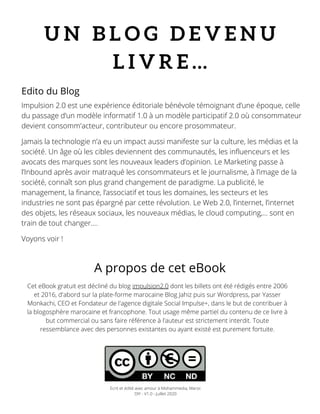 U N B L O G D E V E N U
L I V R E …
Impulsion 2.0 est une expérience éditoriale bénévole témoignant d’une époque, celle
du passage d’un modèle informatif 1.0 à un modèle participatif 2.0 où consommateur
devient consomm'acteur, contributeur ou encore prosommateur.
Jamais la technologie n’a eu un impact aussi manifeste sur la culture, les médias et la
société. Un âge où les cibles deviennent des communautés, les influenceurs et les
avocats des marques sont les nouveaux leaders d’opinion. Le Marketing passe à
l’Inbound après avoir matraqué les consommateurs et le journalisme, à l’image de la
société, connaît son plus grand changement de paradigme. La publicité, le
management, la finance, l’associatif et tous les domaines, les secteurs et les
industries ne sont pas épargné par cette révolution. Le Web 2.0, l’internet, l’internet
des objets, les réseaux sociaux, les nouveaux médias, le cloud computing,… sont en
train de tout changer….
Voyons voir !
Cet eBook gratuit est décliné du blog impulsion2.0 dont les billets ont été rédigés entre 2006
et 2016, d'abord sur la plate-forme marocaine Blog Jahiz puis sur Wordpress, par Yasser
Monkachi, CEO et Fondateur de l'agence digitale Social Impulse+, dans le but de contribuer à
la blogosphère marocaine et francophone. Tout usage même partiel du contenu de ce livre à
but commercial ou sans faire référence à l'auteur est strictement interdit. Toute
ressemblance avec des personnes existantes ou ayant existé est purement fortuite.
Edito du Blog
A propos de cet eBook
Ecrit et édité avec amour à Mohammedia, Maroc
DIY - V1.0 - Juillet 2020
 
