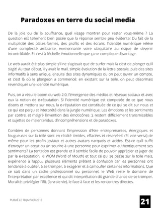 Paradoxes en terre du social media
De la joie ou de la souffrance, quel visage montrer pour rester vous-même ? La
question est tellement bien posée que la réponse semble peu évidente! Du fait de la
multiplicité des plates-formes, des profils et des écrans, l’identité numérique relève
d’une complexité ambiante, environnante voire ubiquitaire au risque de devenir
incontrôlable. Et c’est à l’échelle émotionnelle que ça se complique davantage.
Le web aurait été plus simple s’il ne s’agissait que de surfer mais là c’est de plonger qu’il
s’agit! Au tout début, il y avait le mail, simple évolution de la lettre postale, puis des sites
informatifs à sens unique, ensuite des sites dynamiques ou on peut ouvrir un compte,
et c’est là où le plongeon a commencé: en existant sur la toile, on peut désormais
revendiquer une identité numérique.
Puis, on a vécu le boom du web 2.0, l’émergence des médias et réseaux sociaux et avec
eux la notion de e-réputation. Si l’identité numérique est composée de ce que nous
disons et mettons sur nous, la e-réputation est constituée de ce qui se dit sur nous et
ce qui est perçu et interprété dans la jungle numérique. Les émotions et les sentiments
par contre, et malgré l’invention des émoticônes :), restent difficilement transmissibles
et sujettes de malentendus, d’incompréhensions et de paradoxes.
Combien de personnes donnant l’impression d’être entreprenantes, énergiques et
fougueuses sur la toile sont en réalité timides, effacées et réservées! (Et vice versa) de
même pour les profils joviaux et autres avatars narquois et acides. Est-ce qu’il suffit
d’envoyer un cœur ou un sourire à une personne pour exprimer authentiquement ses
sentiments? La tentation est grande et il semble facile de pouvoir apprécier et juger de
par la e-réputation, le WOM (Word of Mouth) et tout ce qui se passe sur la toile mais,
expérience à l’appui, plusieurs éléments prêtent à confusion car les personnes ont
tendance à oublier, à se tromper, à exagérer et à camoufler certaines informations. Que
ce soit dans un cadre professionnel ou personnel, le Web reste le domaine de
l’interprétation par excellence et qui dit interprétation dit grande chance de se tromper.
Moralité: privilégier l’IRL (la vraie vie), le face à face et les rencontres directes.
21PUBLIÉ LE 18 JANVIER 2013
 
