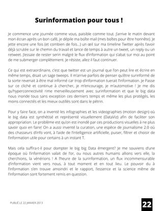 Surinformation pour tous !
Je commence une journée comme vous, paisible comme tout. J’arrive le matin devant
mon écran après un bon café, je dépile ma boîte mail (mes boîtes pour être honnête). Je
jette encore une fois (et combien de fois…) un œil sur ma timeline Twitter après l’avoir
déjà scrutée sur le chemin du travail et lance de temps à autre un tweet, un reply ou un
retweet. J’essaie de rester serin malgré le flux d’information qui s’abat sur moi au point
de me submerger complètement. Je résiste, allez il faut continuer.
Ce qui est extraordinaire, c’est que twitter est un journal que l’on peut lire et écrire en
même temps, disait un sage tweeps. Il m’arrive parfois de penser qu’être surinformé de
la sorte revenait à être mal informé car trop d’information tuerait l’information. Je Passe
sur ce cliché et continue à chercher, je m’encourage, je m’automotive ! Je me dis
qu’hyperconnectivité rime merveilleusement avec surinformation et que le big data
nous inonde tous sans exception ces derniers temps et même les plus protégés, les
moins connectés et les mieux outillés sont dans le pétrin.
Pour y faire face, on a inventé les infographies et les videographies (motion design) où
le big data est synthétisé et représenté visuellement (DataViz) afin de faciliter son
appropriation. Le problème est qu’on est inondé par ces productions visuelles à ne plus
savoir quoi en faire! On a aussi inventé la curation, une espèce de journalisme 2.0 où
des chasseurs d’info vont, à l’aide de l’intelligence artificielle, puiser, filtrer et choisir de
l’information utile pour certains à un instant T.
Mais cela suffira-t-il pour dompter le big big Data émergent? Je me souviens d’une
époque où l’information valait de l’or, ou nous autres humains allions vers elle, la
cherchions, la vénérions ! A l’heure de la surinformation, un flux incommensurable
d’information vient vers nous, à tout moment et en tout lieu. Le pouvoir du à
l’information s’en trouve amoindri et le rapport, l’essence et la science même de
l’information sont fortement remis en question.
22PUBLIÉ LE 22 JANVIER 2013
 