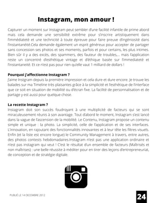 Capturer un moment sur Instagram peut sembler d’une facilité infantile de prime abord
mais cela demande une sensibilité extrême pour s’inscrire artistiquement dans
l’immédiateté et une technicité à toute épreuve pour faire preuve d’ingéniosité dans
l’instantanéité.Cela demande également un esprit généreux pour accepter de partager
sans concession ses photos et ses moments, parfois et pour certains, les plus intimes.
Bien sûr il y a des excès, des spammers, des fauteur de troubles,… mais l’application
reste un concentré d’esthétique vintage et d’éthique basée sur l’immediateté et
l’instantaneité. Et ce n’est pas pour rien qu’elle vaut 1 milliard de dollars !
Pourquoi j’affectionne Instagram ?
J’aime Instgram depuis la première impression et cela dure et dure encore. Je trouve les
balades sur ma Timeline très plaisantes grâce à la simplicité et l’esthétique de l’interface
que ce soit en situation de mobilité ou d’écran fixe. La facilité de personnalisation et de
partage y est aussi pour quelque chose.
La recette Instagram ?
Instagram doit son succès foudroyant à une multiplicité de facteurs qui se sont
miraculeusement réunis à son avantage. Tout d’abord le moment, Instagram s’est lancé
dans la vague de l’ascension de la mobilité. Le Contenu, Instagram propose un contenu
simple et unique : la photo. La simplicité, celle de l’application et de ses interfaces.
L’innovation, en rajoutant des fonctionnalités innovantes et à leur tête les filtres visuels.
Enfin (et la liste est encore longue) le Community Management à travers, entre autres,
des photos contests hebdomadaires.Instagram n’est pas une application ordinaire et
n’est pas instagram qui veut ! C’est le résultat d’un ensemble de facteurs (Maîtrisés et
non maîtrises) : une belle réussite à méditer pour en tirer des leçons d’entrepreneuriat,
de conception et de stratégie digitale.
24
Instagram, mon amour !
PUBLIÉ LE 14 DECEMBRE 2012
 