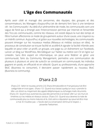 L’âge des Communautés
Après avoir ciblé et managé des personnes, des équipes, des groupes et des
consommateurs, les Managers d’aujourd’hui (et de demain) font face à une tendance
clé : les Communautés ! Au-delà d’un phénomène de mode, les communautés sont une
vague de fond qui a émergé avec l’interconnexion permise par Internet et l’ensemble
des Tics.Les communautés, comme les réseaux, ont existé depuis la nuit des temps et
l’être humain affectionne ce mode de groupement autour d’une cause, une croyance ou
un intérêt commun. Aujourd’hui, et grâce aux nouvelles technologies, les communautés
pouvant émerger sur les nouveaux medias (Réseaux et médias sociaux en tête),  le
processus de constitution se trouve facilité et accéléré.A signaler la facilité infantile avec
laquelle on peut créer un profil, un groupe, une page ou un évènement sur Facebook,
Lancer un blog sur WordPress, Microbloguer sur Twitter ou mettre son CV en ligne sur
Linkedin. Sans être expert en informatique, on peut ainsi fédérer et gérer une
communauté, faire du Community Management, permettre une communcation de
plusieurs à plusieurs et ainsi de suite.En se constituant en communauté, les individus
gagnent en poids, en efficacité et en vélocité. Quant au professionnels, d’une approche
BtoC (Business to consumer), il devraient passer rapidement au nouveau BtoC
(Business to community).
D’sara 2.0
D’sara 2.0 : Selon le nouveau prisme 2.0, D’sara (Intraduisible en Français) pourrait être
catégorisée en trois types : D’sara 1.0 : Quand vous laissez quelqu’un vous « prendre la
tête » en direct ou moyennant des appels téléphoniques ou échanges mails récurrents.
D’sara 2.0 : Quand vous autorisez (ou pas) des personnes à se laisser aller sur vos murs et
timelines sur les médias et réseaux sociaux. D’sara 3.0 : Quand vous devenez la risée de
communautés plus ou moins matures et là, c’est votre e-réputation qui pourrait être mise
à mal. Et n’oubliez pas : « l’excès dans la conversation diminue le respect. »
proverbe Twittomien.
28PUBLIÉ LE 12 DÉCEMBRE 2012
 