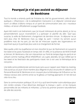 Pourquoi je n’ai pas assisté au déjeuner
de Benkirane
Tout le monde a entendu parlé de l’initiative du chef du gouvernement, celle d’inviter
quelques « influenceurs » de la webosphere marocaine à un déjeuner convivial pour
ouvrir un débat à bâtons rompus et un pont de communication avec ces « nouveaux
médias » et lancer officiellement sa page Facebook.
Ayant été invité à cet événement, que j’ai trouvé intéressant de prime abord, je n’ai vu
personnellement aucun inconvénient à y participer et planifié d’y aller. Sauf que,
surprise, la veille de l’événement, changement de dernière minute : le déjeuner ne se
tient plus chez M. Benkirane mais au siège du parti ! Certain n’y verront aucun
problème mais de ma part, j’ai vite fait de m’excuser auprès des organisateurs en
exprimant que je n’y participe plus suite à ce changement de format.
Mais quelle a été ma stupéfaction et mon réconfort le jour de l’événement en suivant le
live tweet et les posts Facebook en temps réel. En effet, en la présence de M.M El Khalfi
et Amrani, M. Benkirane a fait son intervention sur fond de lampes (logo du parti) et en
utilisant comme hashtag officiel #PJDOfficiel. Les sujets abordés, tel que reflété par le
live tweet et les feed-back des participants n’avait rien à voir avec la thématique de la
rencontre.
Une belle sortie préélectorale somme toute sans aucun rapport avec l’objet du meeting.
Cela aurait pu se jouer d’une manière plus élégante et plus structurée en tablant sur le
Personal Brand de M. Benkirane et en creusant plus la thématique de l’influence sur les
réseaux sociaux avec comme cerise sur le gâteau un hashtag approprié. Or rien de tout
cela n’a eu lieu.
Dans la communication politique 2.0, et il n’y a qu’à benchmarker outre-atlantique pour
s’en rendre compte, il faut désormais distinguer la marque «  parti  » et les marques
personnelles de ses militants et militantes. La force du premier provient naturellement
de celle des seconds.
29PUBLIÉ LE 15 JUIN 2015
 