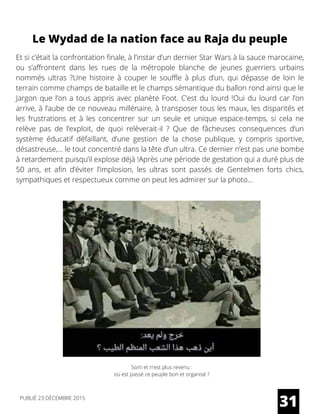 Et si c’était la confrontation finale, à l’instar d’un dernier Star Wars à la sauce marocaine,
ou s’affrontent dans les rues de la métropole blanche de jeunes guerriers urbains
nommés ultras ?Une histoire à couper le souffle à plus d’un, qui dépasse de loin le
terrain comme champs de bataille et le champs sémantique du ballon rond ainsi que le
Jargon que l’on a tous appris avec planète Foot. C’est du lourd !Oui du lourd car l’on
arrive, à l’aube de ce nouveau millénaire, à transposer tous les maux, les disparités et
les frustrations et à les concentrer sur un seule et unique espace-temps, si cela ne
relève pas de l’exploit, de quoi relèverait-il ? Que de fâcheuses consequences d’un
système éducatif défaillant, d’une gestion de la chose publique, y compris sportive,
désastreuse,… le tout concentré dans la tête d’un ultra. Ce dernier n’est pas une bombe
à retardement puisqu’il explose déjà !Après une période de gestation qui a duré plus de
50 ans, et afin d’éviter l’implosion, les ultras sont passés de Gentelmen forts chics,
sympathiques et respectueux comme on peut les admirer sur la photo…
Le Wydad de la nation face au Raja du peuple
Sorti et n'est plus revenu :
où est passé ce peuple bon et organisé ?
31PUBLIÉ 23 DÉCEMBRE 2015
 