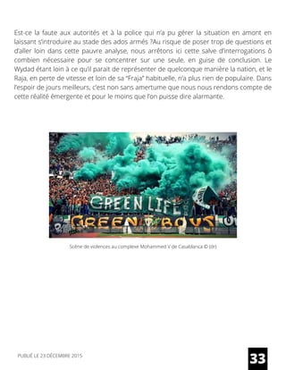 Est-ce la faute aux autorités et à la police qui n’a pu gérer la situation en amont en
laissant s’introduire au stade des ados armés ?Au risque de poser trop de questions et
d’aller loin dans cette pauvre analyse, nous arrêtons ici cette salve d’interrogations ô
combien nécessaire pour se concentrer sur une seule, en guise de conclusion. Le
Wydad étant loin à ce qu’il parait de représenter de quelconque manière la nation, et le
Raja, en perte de vitesse et loin de sa “Fraja” habituelle, n’a plus rien de populaire. Dans
l’espoir de jours meilleurs, c’est non sans amertume que nous nous rendons compte de
cette réalité émergente et pour le moins que l’on puisse dire alarmante.
33
Scène de violences au complexe Mohammed V de Casablanca © (dr)
PUBLIÉ LE 23 DÉCEMBRE 2015
 