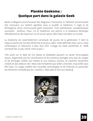 Après la Blogoma (communauté des blogueurs marocains), la Twittoma (communauté
des marocains sur twitter) apprêtez vous à acueillir la Geekoma. Il s’agit là de
l’émergence d’une communauté geek marocaine. Trois événements ramadanesques
successifs : Iamftour, Ftour 2.0 et GeekFtour ont permis à la Geekoma d’émerger
officiellement et de s’exprimer sur le terrain après s’être faite connaître sur la toile.
La Geekoma est essentiellement constituée de jeunes de la génération Y dont la
majeure partie est mordue d’Internet et de jeux vidéo. Cette définition bien connu reste
schématique et réductrice à plus d’un titre. L’image du Geek extrémiste et 100%
connecté fait un peu cliché, n’est-ce pas ?
Très actifs sur le Web dit 2.0, Geeks et Geekettes peuvent se vanter d’incroyables
atouts. Augmentés par les contributions et les contenus partagés ainsi que les usages
et les échanges relatifs aux médias et aux réseaux sociaux, ils s’avèrent hautement
créatifs et des veilleurs nés ! Mais cela n’empêche que veiller, c’est bien, trop veiller peut
être fatal. Un usage modéré des nouvelles technologies et de l’Internet en particulier
est fortement conseillé par les « adultes ». Mais allez le dire aux Geeks
39
Planète Geekoma :
Quelque part dans la galaxie Geek
PUBLIÉ LE 28 AOÛT 2011
 