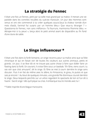 La stratégie du Fennec
Il était une fois un fennec, petit par sa taille mais grand par sa malice. Il menait une vie
paisible dans les contrées reculées du sud-est marocain. Un jour des Hommes sont
venus et ont vite commencé à lui créer quelques soucis.Sous la chaleur torride d’un
mois d’août, l’animal fut surpris par un homme bleu.« Que veux-tu étranger ? »
Questionna le Fennec, non sans méfiance.« Ta fourrure, marmonna l’homme bleu. »«
Attrape-moi si tu peux! », lança alors le petit animal avant de disparaître au fin fond
d’une dune de sable.
Le Singe influenceur *
Il était une fois dans la forêt lointaine, un singe reconnu pour sa malice ainsi que sa folie
chronique et qui en faisait voir de toutes les couleurs aux autres animaux, petits et
grands. Un jour, il se lève tôt et ne trouve pas autre chose à faire que d’aller faire un
footing dans la forêt. En courant, il croise l’âne sous un baobab. “Eh l’âne, viens courir, tu
vas voir que c’est amusant”, dit le singe. Et l’âne se met à courir derrière le singe sans
discuter. Puis il en fait de même avec le zèbre, le rhinoceros, le gnou, le putois et que
sais-je encore !  Au bout de quelques minutes, une grande file d’animaux courait derrière
le singe. Deux leopards perchés sur un arbre regardent le spectacle de loin et l’un dit à
l’autre : Sacré singe ! dès qu’il pique sa crise, il embarque tout le monde avec lui !
* Fable inspirée d’une blague marocaine.
43PUBLIÉ LE 29 OCTOBRE 2012
 