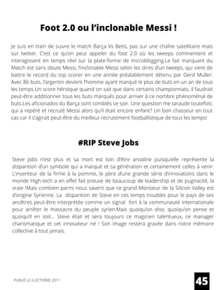 Foot 2.0 ou l’inclonable Messi !
Je suis en train de suivre le match Barça Vs Betis, pas sur une chaîne satellitaire mais
sur twitter. C’est ce qu’on peut appeler du foot 2.0 où les tweeps commentent et
interagissent en temps réel sur la plate-forme de microblogging.Le fait marquant du
Match est sans doute Messi, l’inclonable Messi selon les dires d’un tweeps, qui vient de
battre le record du top scorer en une année préalablement détenu par Gerd Muller.
Avec 86 buts, l’argentin devient l’homme ayant marqué le plus de buts en un an de tous
les temps.Un score héroïque quand on sait que dans certains championnats, il faudrait
peut-être additionner tous les buts marqués pour arriver à ce nombre phénoménal de
buts.Les aficionados du Barça sont comblés ce soir. Une question me taraude toutefois:
qui a repéré et recruté Messi alors qu’il était encore enfant? Un bon chasseur en tout
cas car il s’agirait peut-être du meilleur recrutement footballistique de tous les temps!
#RIP Steve Jobs
Steve Jobs n’est plus et sa mort est loin d’être anodine puisqu’elle représente la
disparition d’un symbole qui a marqué et sa génération et certainement celles à venir.
L’inventeur de la firme à la pomme, le père d’une grande série d’innovations dans le
monde High-tech a en effet fait preuve de beaucoup de leadership et de pugnacité, la
vraie !Mais combien parmi nous savent que ce grand Monsieur de la Silicon Valley est
d’origine Syrienne. La  disparition de Steve en ces temps troubles pour le pays de ses
ancêtres peut-être interprétée comme un signal  fort à la communauté internationale
pour arrêter le massacre du peuple syrien.Mais quoiqu’on dise, quoiqu’on pense et
quoiqu’il en soit… Steve était et sera toujours ce magicien talentueux, ce manager
charismatique et cet innovateur né  ! Son image restera gravée dans notre mémoire
collective à tout jamais.
45PUBLIÉ LE 6 OCTOBRE 2011
 
