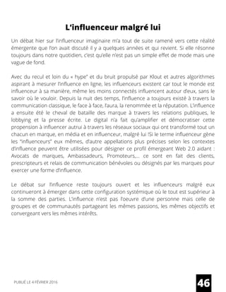 L’influenceur malgré lui
Un débat hier sur l’influenceur imaginaire m’a tout de suite ramené vers cette réalité
émergente que l’on avait discuté il y a quelques années et qui revient. Si elle résonne
toujours dans notre quotidien, c’est qu’elle n’est pas un simple effet de mode mais une
vague de fond.
Avec du recul et loin du « hype” et du bruit propulsé par Klout et autres algorithmes
aspirant à mesurer l’influence en ligne, les influenceurs existent car tout le monde est
influenceur à sa manière, même les moins connectés influencent autour d’eux, sans le
savoir où le vouloir. Depuis la nuit des temps, l’influence a toujours existé à travers la
communication classique, le face à face, l’aura, la renommée et la réputation. L’influence
a ensuite été le cheval de bataille des marque à travers les relations publiques, le
lobbying et la presse écrite. Le digital n’a fait qu’amplifier et démocratiser cette
propension à influencer autrui à travers les réseaux sociaux qui ont transformé tout un
chacun en marque, en média et en influenceur, malgré lui !Si le terme influenceur gène
les “influenceurs” eux mêmes, d’autre appellations plus précises selon les contextes
d’influence peuvent être utilisées pour désigner ce profil émergeant Web 2.0 aidant :
Avocats de marques, Ambassadeurs, Promoteurs,… ce sont en fait des clients,
prescripteurs et relais de communication bénévoles ou désignés par les marques pour
exercer une forme d’influence.
Le débat sur l’influence reste toujours ouvert et les influenceurs malgré eux
continueront à émerger dans cette configuration systémique où le tout est supérieur à
la somme des parties. L’influence n’est pas l’oeuvre d’une personne mais celle de
groupes et de communautés partageant les mêmes passions, les mêmes objectifs et
convergeant vers les mêmes intérêts.
46PUBLIÉ LE 4 FÉVRIER 2016
 