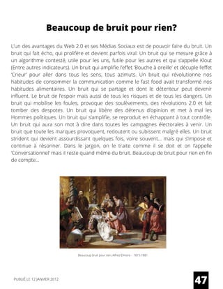 L’un des avantages du Web 2.0 et ses Médias Sociaux est de pouvoir faire du bruit. Un
bruit qui fait écho, qui prolifère et devient parfois viral. Un bruit qui se mesure grâce à
un algorithme contesté, utile pour les uns, futile pour les autres et qui s’appelle Klout
(Entre autres indicateurs). Un bruit qui amplifie l’effet ‘Bouche à oreille’ et décuple l’effet
‘Crieur’ pour aller dans tous les sens, tous azimuts. Un bruit qui révolutionne nos
habitudes de consommer la communication comme le fast food avait transformé nos
habitudes alimentaires. Un bruit qui se partage et dont le détenteur peut devenir
influent. Le bruit de l’espoir mais aussi de tous les risques et de tous les dangers. Un
bruit qui mobilise les foules, provoque des soulèvements, des révolutions 2.0 et fait
tomber des despotes. Un bruit qui libère des détenus d’opinion et met à mal les
Hommes politiques. Un bruit qui s’amplifie, se reproduit en échappant à tout contrôle.
Un bruit qui aura son mot à dire dans toutes les campagnes électorales à venir. Un
bruit que toute les marques provoquent, redoutent ou subissent malgré elles. Un bruit
strident qui devient assourdissant quelques fois, voire souvent… mais qui s’impose et
continue à résonner. Dans le jargon, on le traite comme il se doit et on l’appelle
‘Conversationnel‘ mais il reste quand même du bruit. Beaucoup de bruit pour rien en fin
de compte...
Beaucoup de bruit pour rien?
Beaucoup bruit pour rien, Alfred Elmore - 1815-1881
47PUBLIÉ LE 12 JANVIER 2012
 