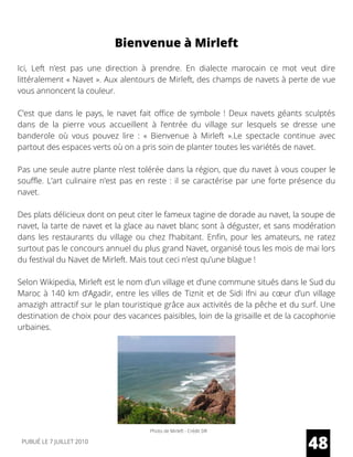 Ici,  Left  n’est pas une direction à prendre. En dialecte marocain ce mot veut dire
littéralement « Navet ». Aux alentours de Mirleft, des champs de navets à perte de vue
vous annoncent la couleur.
C’est que dans le pays, le navet fait office de symbole ! Deux navets géants sculptés
dans de la pierre vous accueillent à l’entrée du village sur lesquels se dresse une
banderole où vous pouvez lire : « Bienvenue à Mirleft ».Le spectacle continue avec
partout des espaces verts où on a pris soin de planter toutes les variétés de navet.
Pas une seule autre plante n’est tolérée dans la région, que du navet à vous couper le
souffle. L’art culinaire n’est pas en reste : il se caractérise par une forte présence du
navet.
Des plats délicieux dont on peut citer le fameux tagine de dorade au navet, la soupe de
navet, la tarte de navet et la glace au navet blanc sont à déguster, et sans modération
dans les restaurants du village ou chez l’habitant. Enfin, pour les amateurs, ne ratez
surtout pas le concours annuel du plus grand Navet, organisé tous les mois de mai lors
du festival du Navet de Mirleft. Mais tout ceci n’est qu’une blague !
Selon Wikipedia, Mirleft est le nom d’un village et d’une commune situés dans le Sud du
Maroc à 140 km d’Agadir, entre les villes de Tiznit et de Sidi Ifni au cœur d’un village
amazigh attractif sur le plan touristique grâce aux activités de la pêche et du surf. Une
destination de choix pour des vacances paisibles, loin de la grisaille et de la cacophonie
urbaines.
48
Bienvenue à Mirleft
Photo de Mirleft - Crédit DR
PUBLIÉ LE 7 JUILLET 2010
 