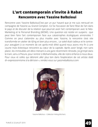 Rencontre avec Yassine BalbziouiC’est par un pur hasard que je me suis retrouvé en
compagnie de Yassine au Grand Comptoir. Ce fut l’occasion de faire l’état de l’art dans
le pays et de discuter de la relation que pourrait avoir l’art contemporain avec le Néo-
Marketing et le Personal Branding (WOW!). Une question est restée en suspens : que
peut bien faire l’art contemporain face aux catastrophes écologiques annoncées ?
Comme on peut s’attendre au plus insolite avec Yassine, la rencontre s’est vite
transformée en atelier de VJ’ing et bien plus encore… Le soleil était radieux et le contre-
jour aveuglant à ce moment de cet après-midi d’été quand nous avons mis fin à une
courte mais éclectique rencontre au cœur de la capitale. Après avoir longé, non sans
plaisir, les immeubles art-déco menant à une gare récemment rénovée, j’ai grimpé dans
le train, venu à l’heure, pour rentrer à Mohammedia, ville de notre enfance à nous deux.
Pour ceux et celles qui désirent aller plus loin dans l’exploration de cet artiste doté
d’« expressionnisme à la dérision », rendez-vous sur yassinebalbzioui.com
L’art contemporain s’invite à Rabat
Rencontre avec Yassine Balbzioui
Yassine Balbzioui – Collection Hiding (Kitchen)
49PUBLIÉ LE 22 JUILLET 2010
 