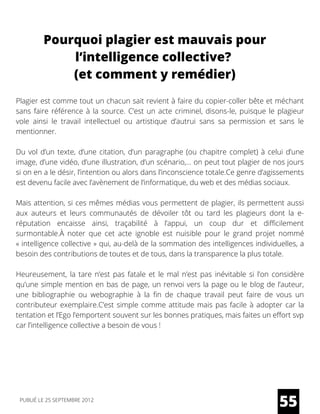 Pourquoi plagier est mauvais pour
l’intelligence collective?
(et comment y remédier)
Plagier est comme tout un chacun sait revient à faire du copier-coller bête et méchant
sans faire référence à la source. C’est un acte criminel, disons-le, puisque le plagieur
vole ainsi le travail intellectuel ou artistique d’autrui sans sa permission et sans le
mentionner.
Du vol d’un texte, d’une citation, d’un paragraphe (ou chapitre complet) à celui d’une
image, d’une vidéo, d’une illustration, d’un scénario,… on peut tout plagier de nos jours
si on en a le désir, l’intention ou alors dans l’inconscience totale.Ce genre d’agissements
est devenu facile avec l’avènement de l’informatique, du web et des médias sociaux. 
Mais attention, si ces mêmes médias vous permettent de plagier, ils permettent aussi
aux auteurs et leurs communautés de dévoiler tôt ou tard les plagieurs dont la e-
réputation  encaisse ainsi, traçabilité à l’appui, un coup dur et difficilement
surmontable.À noter que cet acte ignoble est nuisible pour le grand projet nommé
« intelligence collective » qui, au-delà de la sommation des intelligences individuelles, a
besoin des contributions de toutes et de tous, dans la transparence la plus totale.
Heureusement, la tare n’est pas fatale et le mal n’est pas inévitable si l’on considère
qu’une simple mention en bas de page, un renvoi vers la page ou le blog de l’auteur,
une bibliographie ou webographie à la fin de chaque travail peut faire de vous un
contributeur exemplaire.C’est simple comme attitude mais pas facile à adopter car la
tentation et l’Ego l’emportent souvent sur les bonnes pratiques, mais faites un effort svp
car l’intelligence collective a besoin de vous !
55PUBLIÉ LE 25 SEPTEMBRE 2012
 