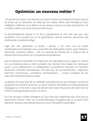 Optimiste: un nouveau métier ?
« Et pas de tout repos » m’a répondu une amie ce matin sur Facebook !Il s’avère que par
les temps qui se resserrent, les idées qui font défaut même avec l’émergence d’une
intelligence collective sur le Web et via les réseaux sociaux, ne soyez pas étonné si de
nouveaux métiers aux noms bizarres voient le jour.
La pluridisciplinarité impose la fin de la spécialisation et c’est avec joie que nous
accueillons une nouvelle ère ou les généralistes, comme autrefois, deviennent des
profils prisés, complexité oblige.
L’âge d’or des spécialistes et profils «  pointus  » est mort, vive les profils
multidisciplinaires! Rappelez-vous qu’autrefois les philosophes étaient aussi médecins,
botanistes, musiciens, poètes,… c’est un classique de l’histoire qui a toujours été un
éternel recommencement et un perpétuel renouvellement.
Avec la révolution industrielle et le Taylorisme, les spécialistes ont pu régner en maitres
sur une économie plus ou moins prospère leur donnant des marges de manoeuvre
quant à leurs déploiement et redéploiement successifs.De récession en récession,
l’économie à l’échelle internationale, n’en peut plus de ces technocrates : Ingénieurs,
financiers, commerciaux, contrôleurs, administrateurs, …. chacun travaillant de son
coté, dans l’isolement partiel ou total.
La planète n’en peut plus de ces attitudes auto-destructrices qui anticipent sa perte et
propulsent l’humanité et la vie vers un avenir incertain. Permettez-moi cette parenthèse
écologique car il me tient à coeur de décrier notre total insouciance de l’avenir de nos
enfants et des générations futures sur terre.
Et si de nouveaux métiers émergent et à leur tête celui d’optimiste pour faire face au
pessimisme ambiant ? Bien sur, ce profil éclectique ne gagnera pas sa vie qu’en étant
optimiste, quoique cette attitude pourra lui ouvrir des portes inestimables.
57PUBLIÉ LE 17 MAI 2012
 