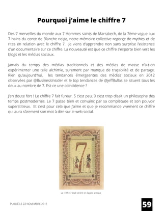 Des 7 merveilles du monde aux 7 Hommes saints de Marrakech, de la 7ème vague aux
7 nains du conte de Blanche neige, notre mémoire collective regorge de mythes et de
rites en relation avec le chiffre 7.  Je viens d’apprendre non sans surprise l’existence
d’un documentaire sur ce chiffre. La nouveauté est que ce chiffre s’exporte bien vers les
blogs et les médias sociaux.
Jamais du temps des médias traditionnels et des médias de masse n’a-t-on
expérimenter une telle alchimie, surement par manque de traçabilité et de partage.
Rien qu’aujourd’hui,   les  tendances émergeantes  des médias sociaux en 2012
observées par @BusinessInsider et le top tendances de @jeffBullas se situent tous les
deux au nombre de 7. Est-ce une coïncidence ?
J’en doute fort ! Le chiffre 7 fait fureur. 5 c’est peu, 9 c’est trop disait un philosophe des
temps postmodernes. Le 7 passe bien et convainc par sa complétude et son pouvoir
superstitieux.  Et c’est pour cela que j’aime et que je recommande vivement ce chiffre
qui aura sûrement son mot à dire sur le web social.
Pourquoi j’aime le chiffre 7
59PUBLIÉ LE 22 NOVEMBRE 2011
Le chiffre 7 était vénéré en Egypte antique
 