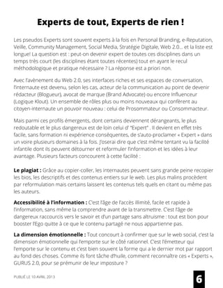Les pseudos Experts sont souvent experts à la fois en Personal Branding, e-Reputation,
Veille, Community Management, Social Media, Stratégie Digitale, Web 2.0… et la liste est
longue! La question est : peut-on devenir expert de toutes ces disciplines dans un
temps très court (les disciplines étant toutes récentes) tout en ayant le recul
méthodologique et pratique nécessaire ? La réponse est a priori non.
Avec l’avènement du Web 2.0, ses interfaces riches et ses espaces de conversation,
l’internaute est devenu, selon les cas, acteur de la communication au point de devenir
rédacteur (Blogueur), avocat de marque (Brand Advocate) ou encore Influenceur
(Logique Klout). Un ensemble de rôles plus ou moins nouveaux qui confèrent au
citoyen-internaute un pouvoir nouveau : celui de Prosommateur ou Consommacteur.
 
Mais parmi ces profils émergents, dont certains deviennent dérangeants, le plus
redoutable et le plus dangereux est de loin celui d' “Expert” . Il devient en effet très
facile, sans formation ni expérience conséquentes, de s’auto-proclamer « Expert » dans
un voire plusieurs domaines à la fois. J’oserai dire que c’est même tentant vu la facilité
infantile dont ils peuvent détourner et reformuler l’information et les idées à leur
avantage. Plusieurs facteurs concourent à cette facilité :
Le plagiat : Grâce au copier-coller, les internautes peuvent sans grande peine recopier
les bios, les descriptifs et des contenus entiers sur le web. Les plus malins procèdent
par reformulation mais certains laissent les contenus tels quels en citant ou même pas
les auteurs.
Accessibilité à l’information : C’est l’âge de l’accès illimité, facile et rapide à
l’information, sans même la comprendre avant de la transmettre. C’est l’âge de
dangereux raccourcis vers le savoir et d’un partage sans altruisme : tout est bon pour
booster l’Ego quitte à ce que le contenu partagé ne nous appartienne pas.
La dimension émotionnelle : Tout concourt à confirmer que sur le web social, c’est la
dimension émotionnelle qui l’emporte sur le côté rationnel. C’est l’émetteur qui
l’emporte sur le contenu et c’est bien souvent la forme qui a le dernier mot par rapport
au fond des choses. Comme ils font tâche d’huile, comment reconnaître ces « Experts »,
GURUS 2.0, pour se prémunir de leur imposture ? 
6
Experts de tout, Experts de rien !
PUBLIÉ LE 10 AVRIL 2013
 