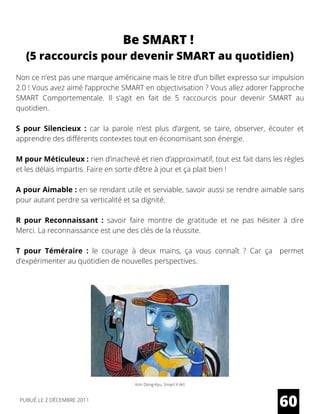 Non ce n’est pas une marque américaine mais le titre d’un billet expresso sur impulsion
2.0 ! Vous avez aimé l’approche SMART en objectivisation ? Vous allez adorer l’approche
SMART Comportementale. Il s’agit en fait de 5 raccourcis pour devenir SMART au
quotidien.
S pour Silencieux :  car la parole n’est plus d’argent, se taire, observer, écouter et
apprendre des différents contextes tout en économisant son énergie.
M pour Méticuleux : rien d’inachevé et rien d’approximatif, tout est fait dans les règles
et les délais impartis. Faire en sorte d’être à jour et ça plait bien !
A pour Aimable : en se rendant utile et serviable, savoir aussi se rendre aimable sans
pour autant perdre sa verticalité et sa dignité.
R pour Reconnaissant :  savoir faire montre de gratitude et ne pas hésiter à dire
Merci. La reconnaissance est une des clés de la réussite.
T pour Téméraire :  le courage à deux mains, ça vous connaît ? Car ça permet
d’expérimenter au quotidien de nouvelles perspectives.
60
Be SMART !
(5 raccourcis pour devenir SMART au quotidien)
Kim Dong-Kyu, Smart X Art
PUBLIÉ LE 2 DÉCEMBRE 2011
 