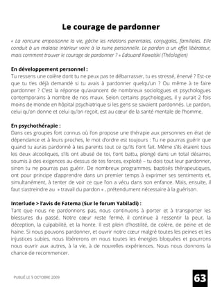 Le courage de pardonner
« La rancune empoisonne la vie, gâche les relations parentales, conjugales, familiales. Elle
conduit à un malaise intérieur voire à la ruine personnelle. Le pardon a un effet libérateur,
mais comment trouver le courage de pardonner ? » Edouard Kowalski (Théologien)
En développement personnel :
Tu ressens une colère dont tu ne peux pas te débarrasser, tu es stressé, énervé ? Est-ce
que tu t’es déjà demandé si tu avais à pardonner quelqu’un ? Ou même à te faire
pardonner ? C’est la réponse qu’avancent de nombreux sociologues et psychologues
contemporains à nombre de nos maux. Selon certains psychologues, il y aurait 2 fois
moins de monde en hôpital psychiatrique si les gens se savaient pardonnés. Le pardon,
celui qu’on donne et celui qu’on reçoit, est au cœur de la santé mentale de l’homme. 
En psychothérapie :
Dans ces groupes fort connus où l’on propose une thérapie aux personnes en état de
dépendance et à leurs proches, le mot d’ordre est toujours : Tu ne pourras guérir que
quand tu auras pardonné à tes parents tout ce qu’ils t’ont fait. Même s’ils étaient tous
les deux alcooliques, s’ils ont abusé de toi, t’ont battu, plongé dans un total désarroi,
soumis à des exigences au-dessus de tes forces, exploité – tu dois tout leur pardonner,
sinon tu ne pourras pas guérir. De nombreux programmes, baptisés thérapeutiques,
ont pour principe d’apprendre dans un premier temps à exprimer ses sentiments et,
simultanément, à tenter de voir ce que l’on a vécu dans son enfance. Mais, ensuite, il
faut s’astreindre au  » travail du pardon « , prétendument nécessaire à la guérison.
Interlude > l’avis de Fatema (Sur le forum Yabiladi) :
Tant que nous ne pardonnons pas, nous continuons à porter et à transporter les
blessures du passé. Notre cœur reste fermé, il continue à ressentir la peur, la
déception, la culpabilité, et la honte. Il est plein d’hostilité, de colère, de peine et de
haine. Si nous pouvons pardonner, et ouvrir notre cœur malgré toutes les peines et les
injustices subies, nous libérerons en nous toutes les énergies bloquées et pourrons
nous ouvrir aux autres, à la vie, à de nouvelles expériences. Nous nous donnons la
chance de recommencer.
63PUBLIÉ LE 9 OCTOBRE 2009
 