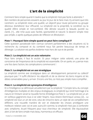 L’art de la simplicité
Comment faire simple quand il s’avère que la simplicité n’est pas facile à atteindre ?
Bon nombre de personnes essaient au jour le jour de le faire mais n’y arrivent que très
rarement. La simplicité reste une qualité, un objectif pour toute personne ou groupe
désireux d’améliorer leur efficacité. La simplicité est la propriété, la condition ou la
qualité d’être simple et non-combiné. Elle dénote souvent la beauté, pureté ou
clarté, [1]… elle rime aussi avec facilité, spontanéité et naturel. Si devenir simple n’est
pas simple, ci après quelques pistes de réflexion et d’évolution :
Piste 1 : Pourquoi faire simple quand on peut faire compliqué !?
Cette question paradoxale bien connue convient parfaitement à des situations où la
recherche du composé et du combiné nous fait perdre beaucoup de temps et
d’énergie. La solution est parfois évidente mais hors de vue et de portée.
Piste 2 : La simplicité est un acte volontaire
Pour faire simple, il faut le vouloir. Et pour intégrer cette volonté, une prise de
conscience de l’importance de la simplicité est essentielle. On en parle, on y pense mais
une fois dans l’action, les complications commencent !
Piste 3 : La simplicité est un axe stratégique
La simplicité comme axe stratégique dans un développement personnel ou collectif
pourquoi pas ? Il suffit d’éclaircir les objectifs et de se donner les bons moyens et les
délais convenables pour y arriver. Encore une fois, ce n’est pas simple mais à simplifier.
Piste 4 : La simplicité est synonyme d’intelligence
Et si l’intelligence se définissait actuellement par la simplicité ? Compte tenu du concept
d’intelligences multiples et des enjeux écologiques, la simplicité qui rend hommage à la
nature en l’imitant serait la nouvelle forme d’intelligence.Piste 5 : La simplicité est un art
en soiNous gagnerons tous à se vider l’esprit, nous éclaire Dominique Loreau [2]… La
simplicité est tout un art de vivre, celui de s’inscrire dans un style de vie complètement
différent, une nouvelle manière de voir et d’aborder les choses privilégiant une
meilleure relation avec soi et avec autrui.En somme, la simplicité n’est pas à confondre
avec simplisme, écueil fréquent pour tout chercheur de simplicité. Elle équivaudrait
alors à l’art de faire simple mais beau, harmonieux et efficace.
66PUBLIÉ LE 3 NOVEMBRE 2009
 
