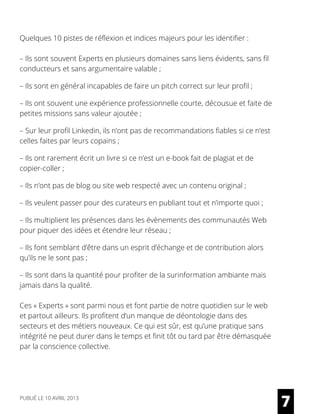 Quelques 10 pistes de réflexion et indices majeurs pour les identifier :
– Ils sont souvent Experts en plusieurs domaines sans liens évidents, sans fil
conducteurs et sans argumentaire valable ;
– Ils sont en général incapables de faire un pitch correct sur leur profil ;
– Ils ont souvent une expérience professionnelle courte, décousue et faite de
petites missions sans valeur ajoutée ;
– Sur leur profil Linkedin, ils n’ont pas de recommandations fiables si ce n’est
celles faites par leurs copains ;
– Ils ont rarement écrit un livre si ce n’est un e-book fait de plagiat et de
copier-coller ;
– Ils n’ont pas de blog ou site web respecté avec un contenu original ;
– Ils veulent passer pour des curateurs en publiant tout et n’importe quoi ;
– Ils multiplient les présences dans les évènements des communautés Web
pour piquer des idées et étendre leur réseau ;
– Ils font semblant d’être dans un esprit d’échange et de contribution alors
qu’ils ne le sont pas ;
– Ils sont dans la quantité pour profiter de la surinformation ambiante mais
jamais dans la qualité.
Ces « Experts » sont parmi nous et font partie de notre quotidien sur le web
et partout ailleurs. Ils profitent d’un manque de déontologie dans des
secteurs et des métiers nouveaux. Ce qui est sûr, est qu’une pratique sans
intégrité ne peut durer dans le temps et finit tôt ou tard par être démasquée
par la conscience collective.
7PUBLIÉ LE 10 AVRIL 2013
 