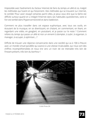 Impossible avec l’avènement du facteur Internet de faire du temps un allié et ce, malgré
les méthodes qui fusent et qui foisonnent. Des méthodes qui se trouvent sur internet,
le comble !Pour avoir essayé certaines parmi elles, je peux vous dire que la tâche est
difficile surtout quand on a intégré l’internet dans ses habitudes quotidiennes, voire si
l’on est tombé dans l’hyperconnectivité et dans l’addiction. 
Comment ne plus travailler dans cet espace euphorique, avec tous ces outils, en
écoutant de la musique, en se divertissant, en chatant, en commentant, en likant, en
regardant une vidéo, en googlant, en youtubant, et je passe sur le reste ? Comment
refaire du temps qui passe un allié et non un ennemi à dompter, à subir, à organiser, à
manager, à occuper, à optimiser,…?  
Difficile de trouver une réponse convaincante dans une société qui va à 100 à l’heure
avec un monde virtuel parallèle qui avance à une vitesse incalculable, qui nous sort des
chiffres incompréhensibles et nous tire vers un train de vie intenable très loin de
l’instant présent, très loin du bonheur !
73PUBLIÉ LE 27 FÉVRIER 2014
Crédit Photo DR
 