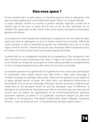 Etes-vous space ?
Si vous travaillez dans un open space, un coworking space ou dans le cyberspace, c’est
que vous êtes quelque part, voire entièrement space ! Retour sur la space attitude.
La space attitude, comme sa cousine la positive attitude, regroupe, au-delà de la
relation avec le lieu, tout un savoir être et tout un art de vivre, autrement dit un
mindset. Être space dans sa tête revient à être, entre autres, transparent, authentique,
généreux et tolérant.
La transparence à été imposée tout d’abord par la suppression de murs dans les open
space puis dans le cyberspace ou tout le monde connait tout le monde. Difficile de
cacher quoique ce soit et impossible de garder une information pour soit si ce n’est
nager contre le courant. Il devient de plus en plus nécessaire d’être transparent à tous
les niveaux si l’on veut réussir dans ces nouveaux espaces de travail.
L’authenticité est un complément essentiel de la transparence. Être transparent c’est
bien mais être en plus authentique c’est mieux. Il s’agit ici de s’ouvrir sur les autres et
sur le monde sur la base de ses propres et vraies valeurs, pensées et comportements
et non sur la base d’arguments qui, allez savoir s'ils sont vrais ou inventés.
La troisième passoire est la générosité. Et ici générosité rime surtout avec participation
et contribution. Dans quelle mesure vous êtes enclin à aider votre entourage, à
travailler en équipe et à partager votre savoir. Telles sont les questions qu’un aspirant à
la space attitude devrait se poser afin d’être dans une démarche constructive et
bienveillante vis à vis de son entourage. Enfin pour boucler la boucle, la tolérance qui
réside dans le fait d’accepter l’autre tel qu’il est, d’accepter aussi la différence, la
divergence et la diversité est importante pour être en harmonie avec soit mais aussi et
surtout avec les autres, les organisations et les communautés.D’autres passoires
pourraient s’ajouter, je pense ici à la gratitude, l’ouverture d’esprit qui peut être
assimilée à la transparence, l’honnêteté (intellectuelle), l’esprit d’équipe, l’empathie,
l’écoute,… mais une chose est sure : il n’est jamais trop tard pour devenir space !
74PUBLIÉ LE 26 FÉVRIER 2014
 