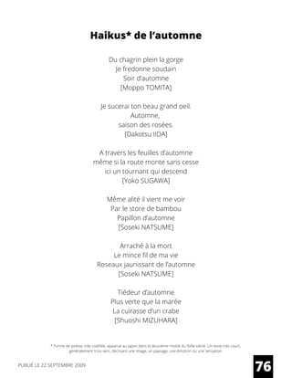 Haikus* de l’automne
Du chagrin plein la gorge
Je fredonne soudain
Soir d’automne
[Moppo TOMITA]
Je sucerai ton beau grand oeil.
Automne,
saison des rosées.
[Dakotsu IIDA]
A travers les feuilles d’automne
même si la route monte sans cesse
ici un tournant qui descend
[Yoko SUGAWA]
Même alité il vient me voir
Par le store de bambou
Papillon d’automne
[Soseki NATSUME]
Arraché à la mort
Le mince fil de ma vie
Roseaux jaunissant de l’automne
[Soseki NATSUME]
Tiédeur d’automne
Plus verte que la marée
La cuirasse d’un crabe
[Shuoshi MIZUHARA]
* Forme de poésie, très codifiée, apparue au Japon dans la deuxième moitié du XVIIe siècle. Un texte très court,
généralement trois vers, décrivant une image, un paysage, une émotion ou une sensation.
76PUBLIÉ LE 22 SEPTEMBRE 2009
 