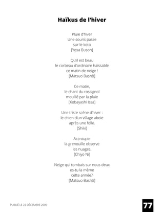 Haïkus de l’hiver
Pluie d’hiver
Une souris passe
sur le koto
[Yosa Buson]
Qu’il est beau
le corbeau d’ordinaire haïssable
ce matin de neige !
[Matsuo Bashô]
Ce matin,
le chant du rossignol
mouillé par la pluie
[Kobayashi Issa]
Une triste scène d’hiver :
le chien d’un village aboie
après une folle.
[Shiki]
Accroupie
la grenouille observe
les nuages.
[Chiyo Ni]
Neige qui tombais sur nous deux
es-tu la même
cette année?
[Matsuo Bashô]
77PUBLIÉ LE 22 DÉCEMBRE 2009
 