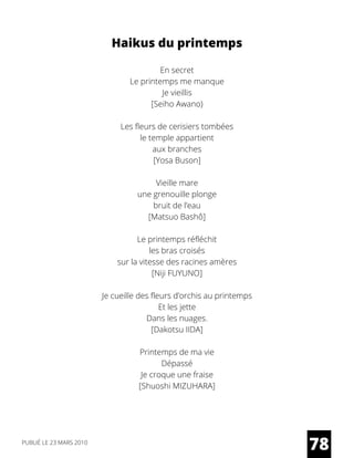 Haikus du printemps
En secret
Le printemps me manque
Je vieillis
[Seiho Awano)
Les fleurs de cerisiers tombées
le temple appartient
aux branches
[Yosa Buson]
Vieille mare
une grenouille plonge
bruit de l’eau
[Matsuo Bashô]
Le printemps réfléchit
les bras croisés
sur la vitesse des racines amères
[Niji FUYUNO]
Je cueille des fleurs d’orchis au printemps
Et les jette
Dans les nuages.
[Dakotsu IIDA]
Printemps de ma vie
Dépassé
Je croque une fraise
[Shuoshi MIZUHARA]
78PUBLIÉ LE 23 MARS 2010
 