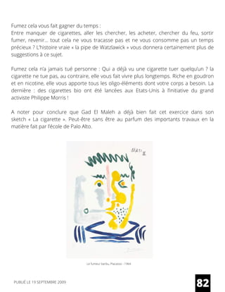 Fumez cela vous fait gagner du temps :
Entre manquer de cigarettes, aller les chercher, les acheter, chercher du feu, sortir
fumer, revenir… tout cela ne vous tracasse pas et ne vous consomme pas un temps
précieux ? L’histoire vraie « la pipe de Watzlawick » vous donnera certainement plus de
suggestions à ce sujet.
Fumez cela n’a jamais tué personne : Qui a déjà vu une cigarette tuer quelqu’un ? la
cigarette ne tue pas, au contraire, elle vous fait vivre plus longtemps. Riche en goudron
et en nicotine, elle vous apporte tous les oligo-éléments dont votre corps a besoin. La
dernière  : des cigarettes bio ont été lancées aux Etats-Unis à l’initiative du grand
activiste Philippe Morris !
A noter pour conclure que Gad El Maleh a déjà bien fait cet exercice dans son
sketch  «  La cigarette  ».  Peut-être sans être au parfum des importants travaux en la
matière fait par l’école de Palo Alto.
Le fumeur barbu, Piacasso - 1964
82PUBLIÉ LE 19 SEPTEMBRE 2009
 