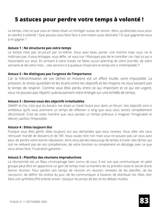 5 astuces pour perdre votre temps à volonté !
Le temps, c’est ce que vous en faites disait un horloger suisse de renom. Alors, qu’attendez-vous pour
en perdre à volonté ? Que pouvez-vous faire face à une notion aussi abstraite ? Et que gagneriez-vous
à en gagner ?
Astuce 1 : Ne structurez pas votre temps
Le temps n’est pas structuré par lui-même. Vous avez beau porter une montre mais vous ne le
maîtrisez pas. Il vous échappe, vous défie…et vous tue ! N’essayez pas de le contrôler car c’est lui qui a
l’ascendant sur vous. En arrivant à votre travail, ne faites aucun planning de votre journée, de votre
semaine et de votre mois… cela servira-t-il à quelque chose tant le temps est si indomptable !?
Astuce 2 : Ne distinguez pas l’urgence de l’importance
Car la hiérarchisation de vos tâches et missions est un effort inutile, voire impossible. La
pression, le stress quotidien et les écarts entre les objectifs et les moyens ne vous laissent pas
le temps de respirer. Comme vous êtes perdu entre ce qui important et ce qui est urgent,
vous ne pouvez pas répartir judicieusement votre énergie sur une échelle de temps.
Astuce 3 : Donnez-vous des objectifs irréalisables
SMART et Cie, c’est que du baratin me disait un Geek l’autre jour dans un forum. Vos objectifs sont si
ambitieux qu’ils vous prennent un temps de réflexion si long que vous vous sentez complètement
déconnecté. C’est de cette manière que vous perdez un temps précieux à imaginer l’imaginable et
désirer, parfois, l’impossible.
Astuce 4 : Dites toujours Oui
Puisque vous êtes gentil, dites toujours oui aux demandes que vous recevez. Vous allez vite vous
retrouver inondé de dossiers et de TAF. Vous voulez dire non mais vous ne pouvez pas car vous avez
peur de perdre votre bonne réputation. Ainsi vous perdez beaucoup de temps à traiter des tâches qui
soit ne relèvent pas de vos compétences, de votre fonction ou simplement en décalage avec ce que
vous aimez faire. Frustration garantie !
Astuce 5 : Planifiez des réunions improductives
La réunionnite est un fléau chronophage bien connu de tous. Il est vrai que communiquer en petit
groupe peut-être en apparence un gain de temps mais la manière de s’y prendre reste le secret d’une
bonne réunion. Pour perdre son temps de réunion en réunion, omettez de les planifier, de les
raccourcir, de définir les ordres du jour, de les communiquer à l’avance, de distribuer les rôles, d’en
faire une synthèse (PV) orienté action : bonjour les prises de bec et les débats inutiles.
83PUBLIÉ LE 11 SEPTEMBRE 2009
 